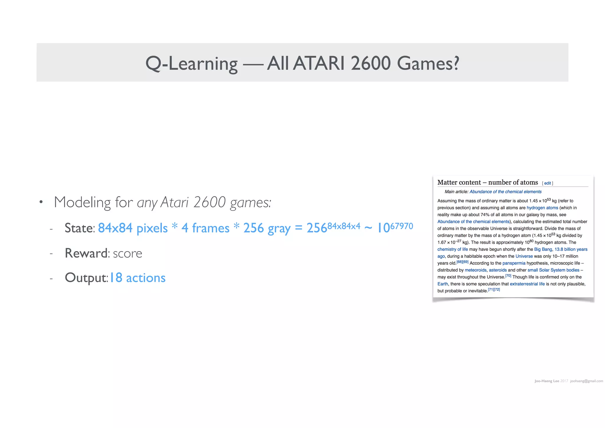 Joo-Haeng Lee 2017 joohaeng@gmail.com
Q-Learning — All ATARI 2600 Games?
• Modeling for any Atari 2600 games:
- State: 84x84 pixels * 4 frames * 256 gray = 25684x84x4 ~ 1067970
- Reward: score
- Output:18 actions
 