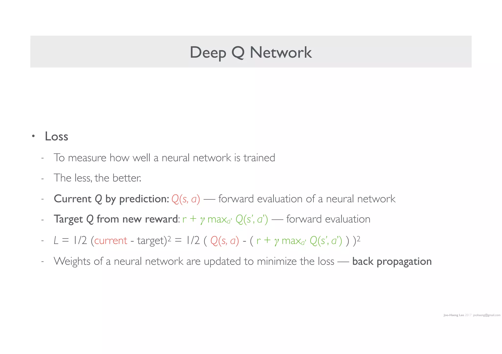 Joo-Haeng Lee 2017 joohaeng@gmail.com
Deep Q Network
• Loss
- To measure how well a neural network is trained
- The less, the better.
- Current Q by prediction: Q(s, a) — forward evaluation of a neural network
- Target Q from new reward: r + γ maxa' Q(s’, a’) — forward evaluation
- L = 1/2 (current - target)2 = 1/2 ( Q(s, a) - ( r + γ maxa' Q(s’, a’) ) )2
- Weights of a neural network are updated to minimize the loss — back propagation
 