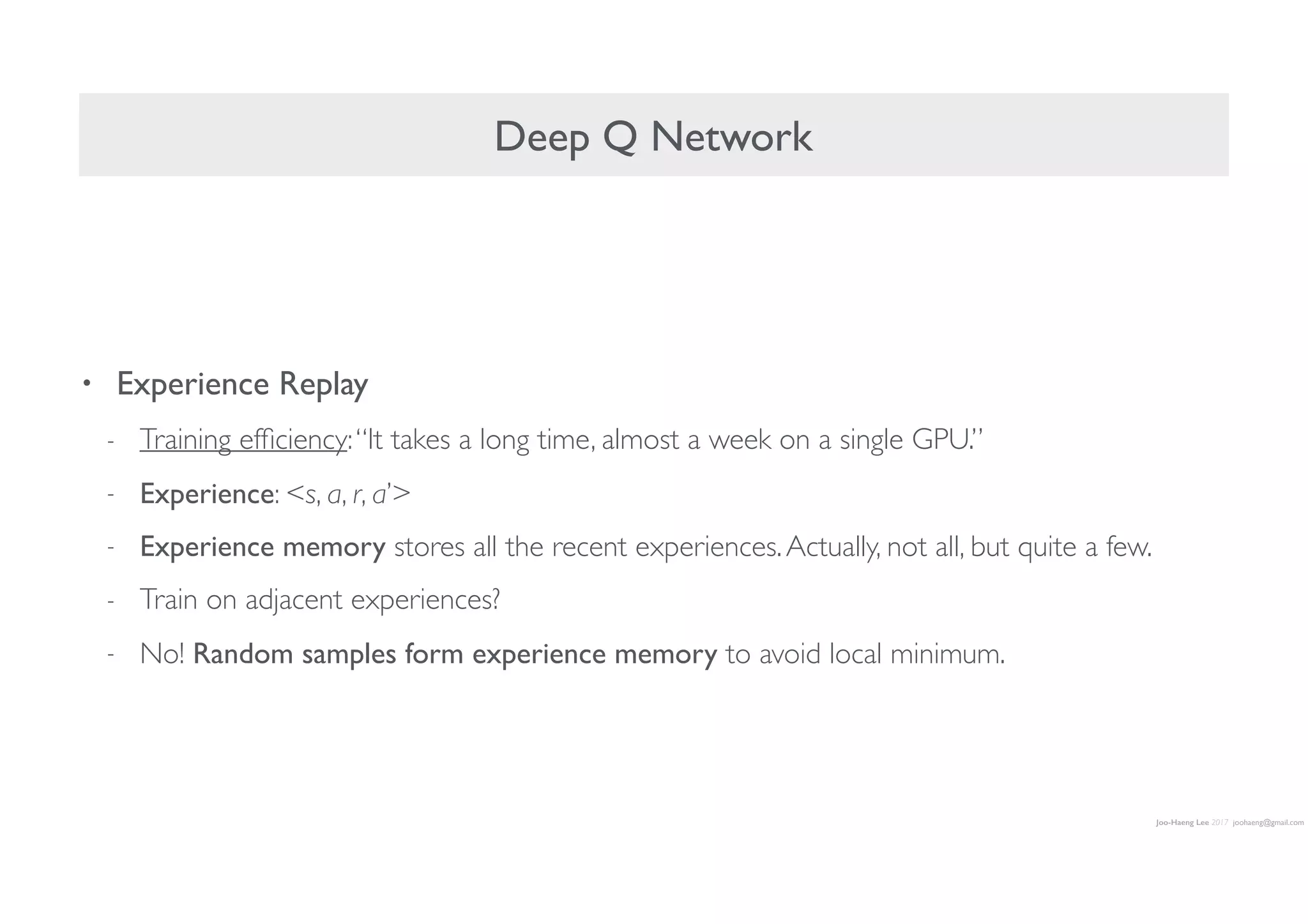 Joo-Haeng Lee 2017 joohaeng@gmail.com
Deep Q Network
• Experience Replay
- Training efﬁciency:“It takes a long time, almost a week on a single GPU.”
- Experience: <s, a, r, a’>
- Experience memory stores all the recent experiences.Actually, not all, but quite a few.
- Train on adjacent experiences?
- No! Random samples form experience memory to avoid local minimum.
 