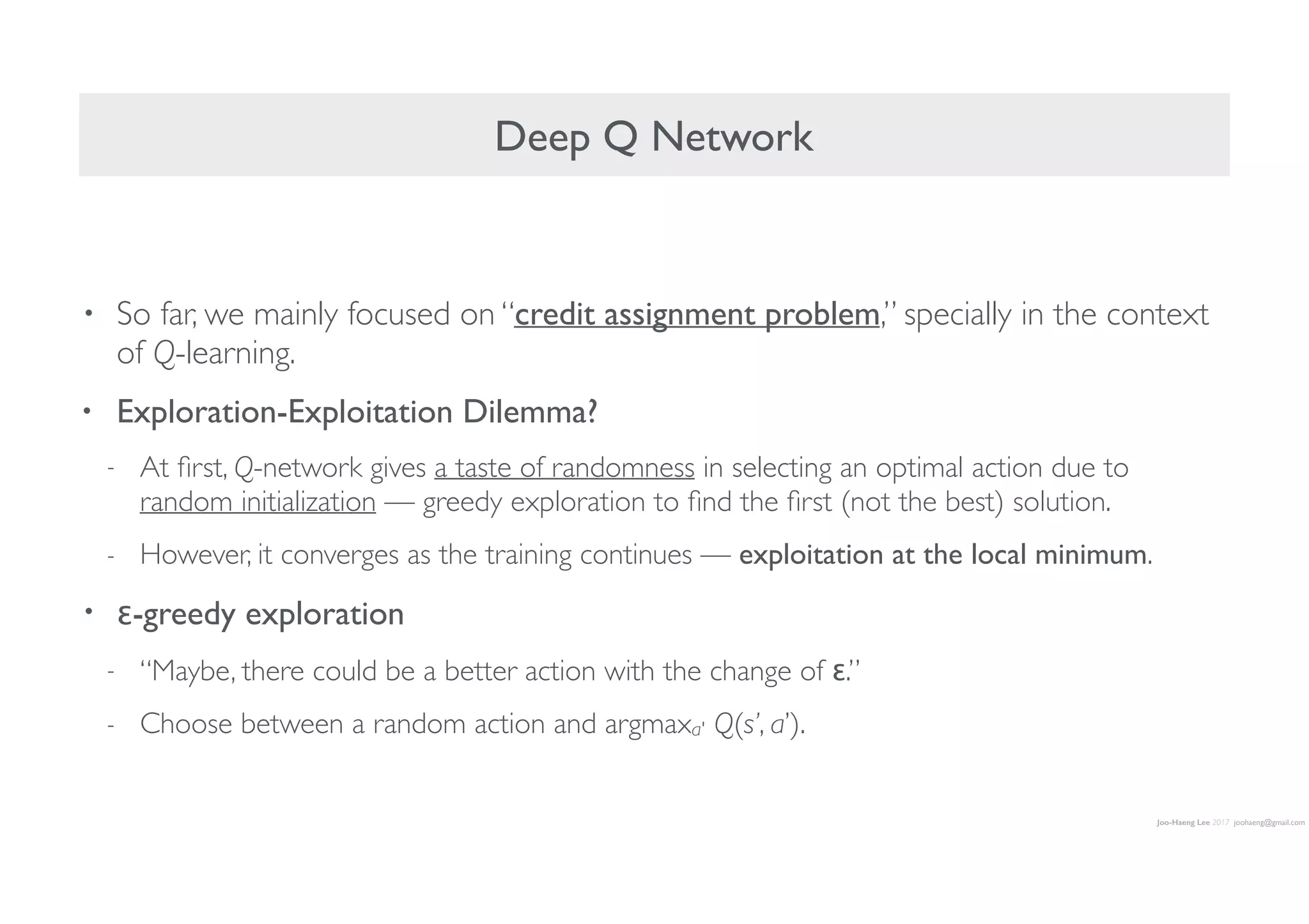 Joo-Haeng Lee 2017 joohaeng@gmail.com
Deep Q Network
• So far, we mainly focused on “credit assignment problem,” specially in the context
of Q-learning.
• Exploration-Exploitation Dilemma?
- At ﬁrst, Q-network gives a taste of randomness in selecting an optimal action due to
random initialization — greedy exploration to ﬁnd the ﬁrst (not the best) solution.
- However, it converges as the training continues — exploitation at the local minimum.
• ε-greedy exploration
- “Maybe, there could be a better action with the change of ε.”
- Choose between a random action and argmaxa' Q(s’, a’).
 