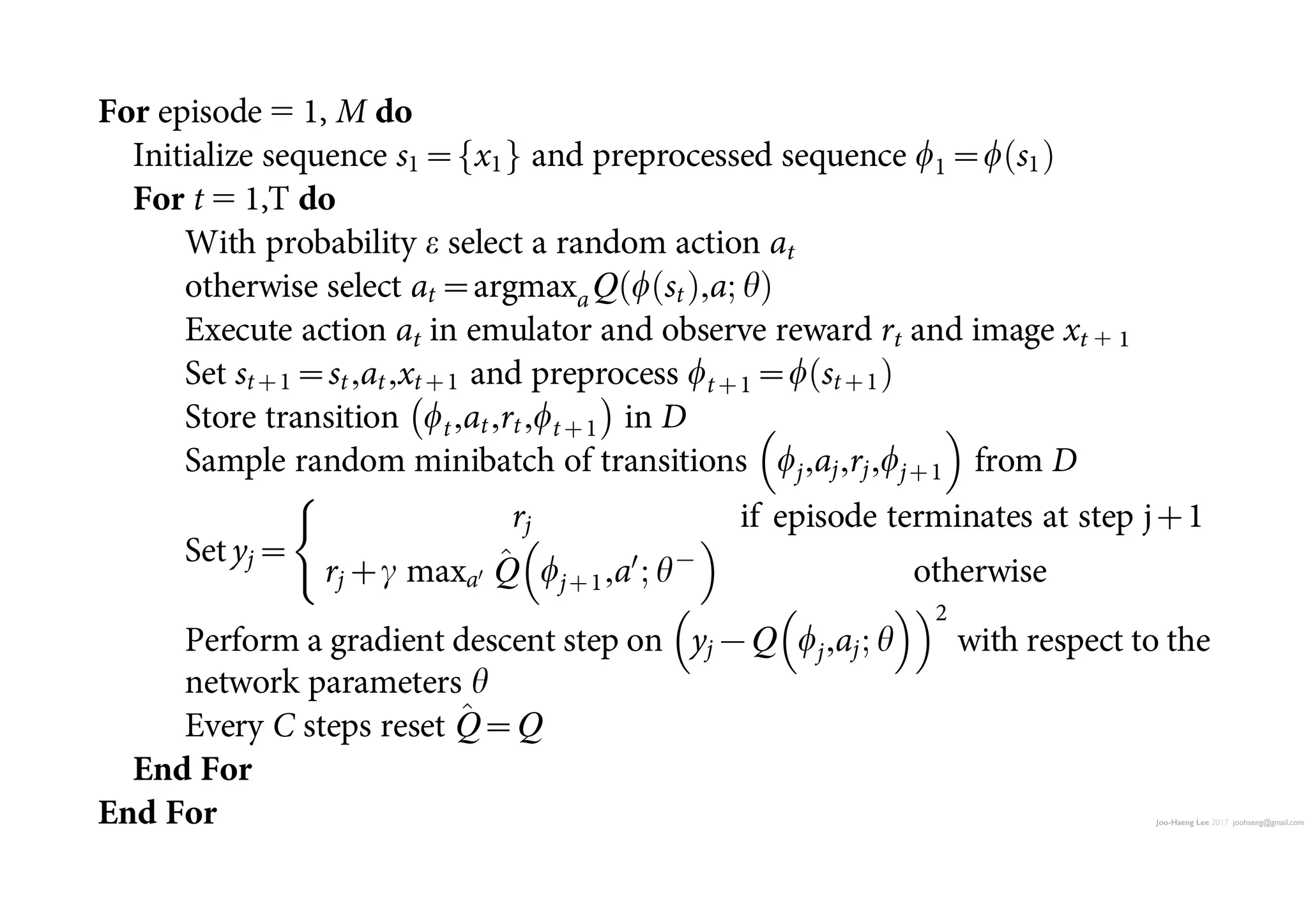 Joo-Haeng Lee 2017 joohaeng@gmail.com
n is
ility
deep
ons
rary
orks
bed
ke it
the
…,et},
mi-
hm,
nce,
oach
ence
ncy.
ong
ela-
on-
ters
Initialize action-value function Q with random weights h
Initialize target action-value function ^Q with weights h2
5 h
For episode 5 1, M do
Initialize sequence s1~ x1f g and preprocessed sequence w1~w s1ð Þ
For t 5 1,T do
With probability e select a random action at
otherwise select at~argmaxaQ w stð Þ,a; hð Þ
Execute action at in emulator and observe reward rt and image xt 1 1
Set stz1~st,at,xtz1 and preprocess wtz1~w stz1ð Þ
Store transition wt,at,rt,wtz1
À Á
in D
Sample random minibatch of transitions wj,aj,rj,wjz1
 
from D
Set yj~
rj if episode terminates at step jz1
rjzc maxa0 ^Q wjz1,a0
; h{
 
otherwise
(
Perform a gradient descent step on yj{Q wj,aj; h
  2
with respect to the
network parameters h
Every C steps reset ^Q~Q
End For
End For
31. Jarrett,K.,Kavukcuoglu,K.,Ranzato,M.A.LeCun,Y.Whatisthebestmulti-stage
 