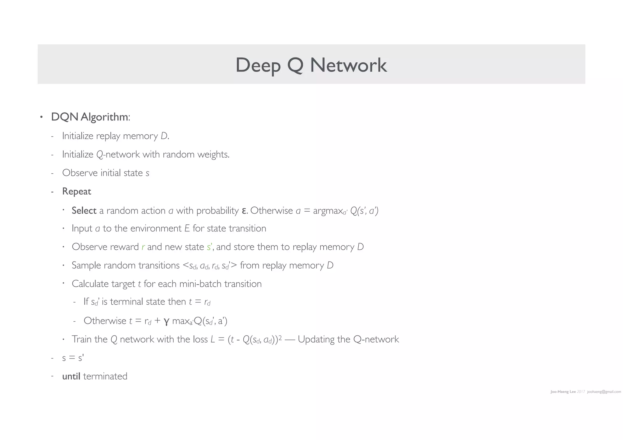Joo-Haeng Lee 2017 joohaeng@gmail.com
Deep Q Network
• DQN Algorithm:
- Initialize replay memory D.
- Initialize Q-network with random weights.
- Observe initial state s
- Repeat
• Select a random action a with probability ε. Otherwise a = argmaxa’ Q(s’, a’)
• Input a to the environment E for state transition
• Observe reward r and new state s’, and store them to replay memory D
• Sample random transitions sd, ad, rd, sd’ from replay memory D
• Calculate target t for each mini-batch transition
- If sd’ is terminal state then t = rd
- Otherwise t = rd + γ maxa’Q(sd’, a’)
• Train the Q network with the loss L = (t - Q(sd, ad))2 — Updating the Q-network
- s = s'
- until terminated
 