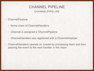 CHANNEL HANDLER
CHANNEL HANDLER
• ChannelHandler used to implement application logic
• Handles inbound and outbound data
• methods are triggered by network events
• ChannelInboundHandler sub-interface handles incoming events
• gets implemented often for application logic
• allows you to flush data going to client
• your business logic will often rely here
 