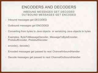 CHANNELPIPELINE
CHANNEL PIPELINE
• ChannelPipeline
• forms chain of ChannelHandlers
• Channel is assigned a ChannelPipeline
• ChannelHandlers are registered with a ChannelIntializer
• ChannelHandlers operate on events by processing them and then
passing the event to the next handler in the chain
 
