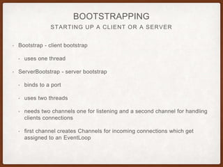 INBOUND MESSAGES GET DECODED
OUTBOUND MESSAGES GET ENCODED
ENCODERS AND DECODERS
• Inbound messages get DECODED
• Outbound messages get ENCODED
• Converting from bytes to Java objects or serializing Java objects to bytes
• Examples: ByteToMessageDecoder, MessageToByteEncoder,
ProtobufEncoder, ProtobufDecoder
• encode(), decode()
• Encoded messages get passed to next ChannelInboundHandler
• Decode messages get passed to next ChannelOutboundHandler
 