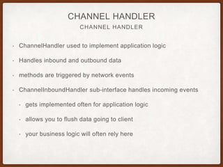 CHANNELFUTURE
CHANNEL FUTURE
• ChannelFuture to handle async operations
• Determine results at a later time
• addListener() to register callback for completion
• When it gets executed depends but they are executed in order of
receipt
 