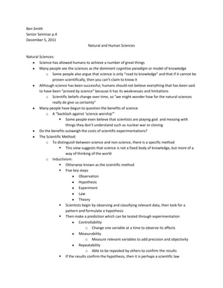 Ben Smith
Senior Seminar p.4
December 5, 2011
                                     Natural and Human Sciences

Natural Sciences:
        Science has allowed humans to achieve a number of great things
        Many people see the sciences as the dominant cognitive paradigm or model of knowledge
            o Some people also argue that science is only “road to knowledge” and that if it cannot be
                proven scientifically, then you can’t claim to know it
        Although science has been successful, humans should not believe everything that has been said
        to have been “proved by science” because it has its weaknesses and limitations
            o Scientific beliefs change over time, so “we might wonder how far the natural sciences
                really do give us certainty”
        Many people have begun to question the benefits of science
            o A “backlash against ‘science worship’”
                      Some people even believe that scientists are playing god and messing with
                         things they don’t understand such as nuclear war or cloning
        Do the benefits outweigh the costs of scientific experimentations?
        The Scientific Method:
            o To distinguish between science and non-science, there is a specific method
                      This view suggests that science is not a fixed body of knowledge, but more of a
                         way of thinking of the world
            o Inductivism:
                      Otherwise known as the scientific method
                      Five key steps
                                 Observation
                                 Hypothesis
                                 Experiment
                                 Law
                                 Theory
                      Scientists begin by observing and classifying relevant data, then look for a
                         pattern and formulate a hypothesis
                      Then make a prediction which can be tested through experimentation
                                 Controllability
                                     o Change one variable at a time to observe its affects
                                 Measurability
                                     o Measure relevant variables to add precision and objectivity
                                 Repeatability
                                     o Able to be repeated by others to confirm the results
                      If the results confirm the hypothesis, then it is perhaps a scientific law
 