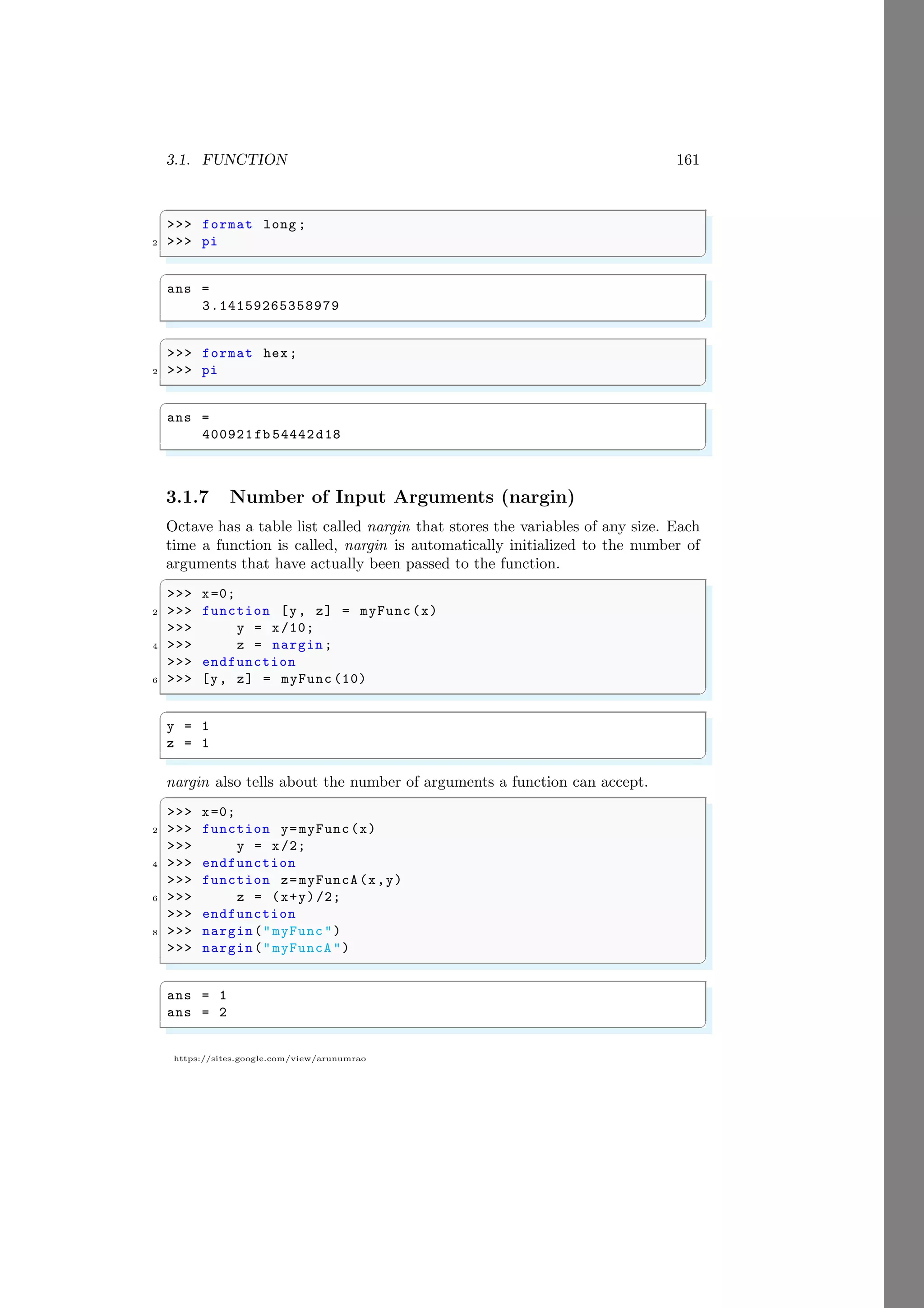 3.1. FUNCTION 161
https://sites.google.com/view/arunumrao
✞
>>> format long ;
2 >>> pi
✌
✆
✞
ans =
3.14159265358979
✌
✆
✞
>>> format hex;
2 >>> pi
✌
✆
✞
ans =
400921fb 54442d18
✌
✆
3.1.7 Number of Input Arguments (nargin)
Octave has a table list called nargin that stores the variables of any size. Each
time a function is called, nargin is automatically initialized to the number of
arguments that have actually been passed to the function.
✞
>>> x=0;
2 >>> function [y, z] = myFunc(x)
>>> y = x/10;
4 >>> z = nargin;
>>> endfunction
6 >>> [y, z] = myFunc (10)
✌
✆
✞
y = 1
z = 1
✌
✆
nargin also tells about the number of arguments a function can accept.
✞
>>> x=0;
2 >>> function y=myFunc(x)
>>> y = x/2;
4 >>> endfunction
>>> function z=myFuncA(x,y)
6 >>> z = (x+y)/2;
>>> endfunction
8 >>> nargin("myFunc")
>>> nargin("myFuncA ")
✌
✆
✞
ans = 1
ans = 2
✌
✆
 