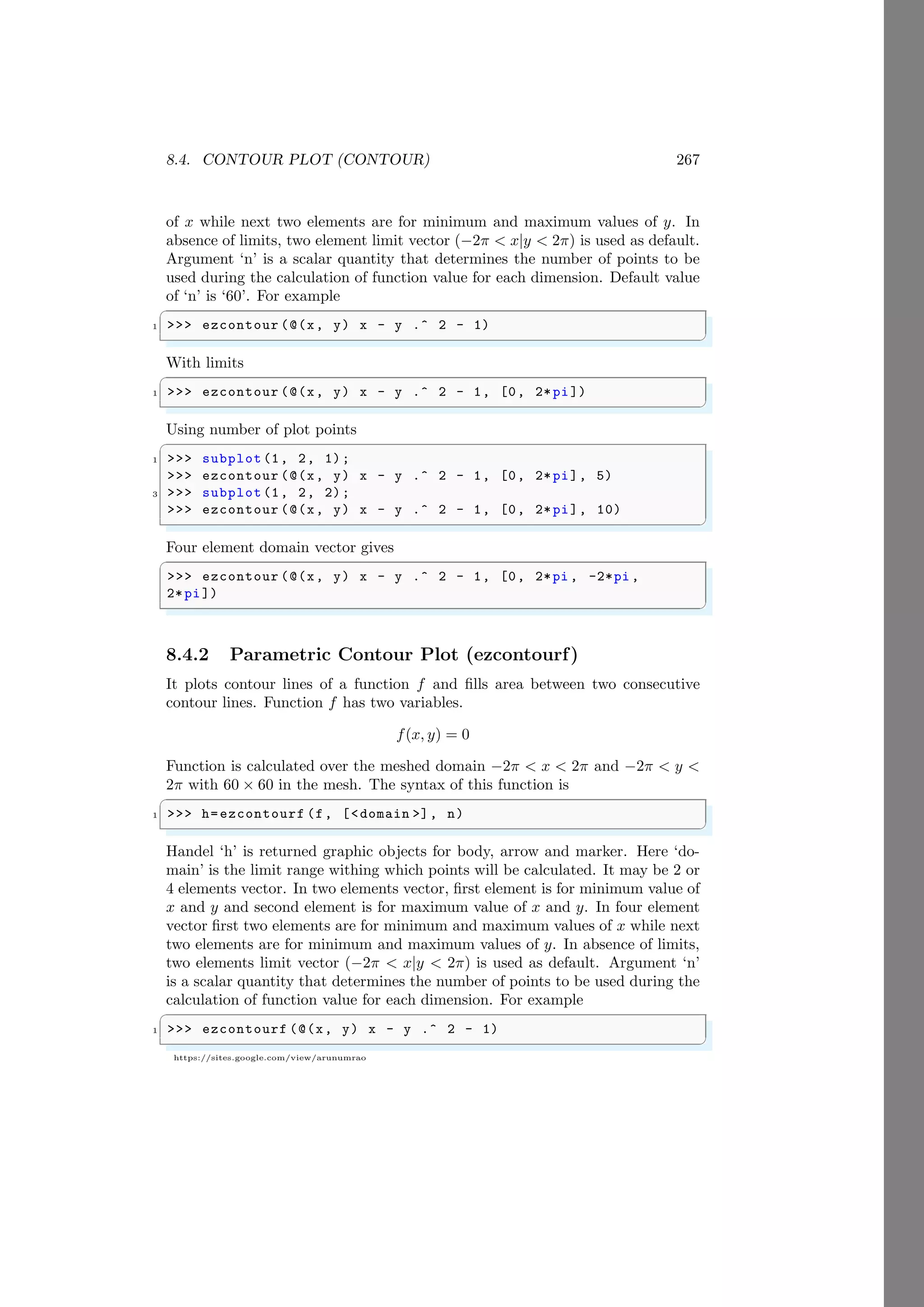 8.4. CONTOUR PLOT (CONTOUR) 267
https://sites.google.com/view/arunumrao
of x while next two elements are for minimum and maximum values of y. In
absence of limits, two element limit vector (−2π < x|y < 2π) is used as default.
Argument ‘n’ is a scalar quantity that determines the number of points to be
used during the calculation of function value for each dimension. Default value
of ‘n’ is ‘60’. For example
✞
1 >>> ezcontour (@(x, y) x - y .^ 2 - 1)
✌
✆
With limits
✞
1 >>> ezcontour (@(x, y) x - y .^ 2 - 1, [0, 2*pi])
✌
✆
Using number of plot points
✞
1 >>> subplot (1, 2, 1);
>>> ezcontour (@(x, y) x - y .^ 2 - 1, [0, 2*pi], 5)
3 >>> subplot (1, 2, 2);
>>> ezcontour (@(x, y) x - y .^ 2 - 1, [0, 2*pi], 10)
✌
✆
Four element domain vector gives
✞
>>> ezcontour (@(x, y) x - y .^ 2 - 1, [0, 2*pi , -2*pi ,
2*pi])
✌
✆
8.4.2 Parametric Contour Plot (ezcontourf)
It plots contour lines of a function f and fills area between two consecutive
contour lines. Function f has two variables.
f(x, y) = 0
Function is calculated over the meshed domain −2π < x < 2π and −2π < y <
2π with 60 × 60 in the mesh. The syntax of this function is
✞
1 >>> h=ezcontourf (f, [<domain >], n)
✌
✆
Handel ‘h’ is returned graphic objects for body, arrow and marker. Here ‘do-
main’ is the limit range withing which points will be calculated. It may be 2 or
4 elements vector. In two elements vector, first element is for minimum value of
x and y and second element is for maximum value of x and y. In four element
vector first two elements are for minimum and maximum values of x while next
two elements are for minimum and maximum values of y. In absence of limits,
two elements limit vector (−2π < x|y < 2π) is used as default. Argument ‘n’
is a scalar quantity that determines the number of points to be used during the
calculation of function value for each dimension. For example
✞
1 >>> ezcontourf (@(x, y) x - y .^ 2 - 1)
✌
✆
 