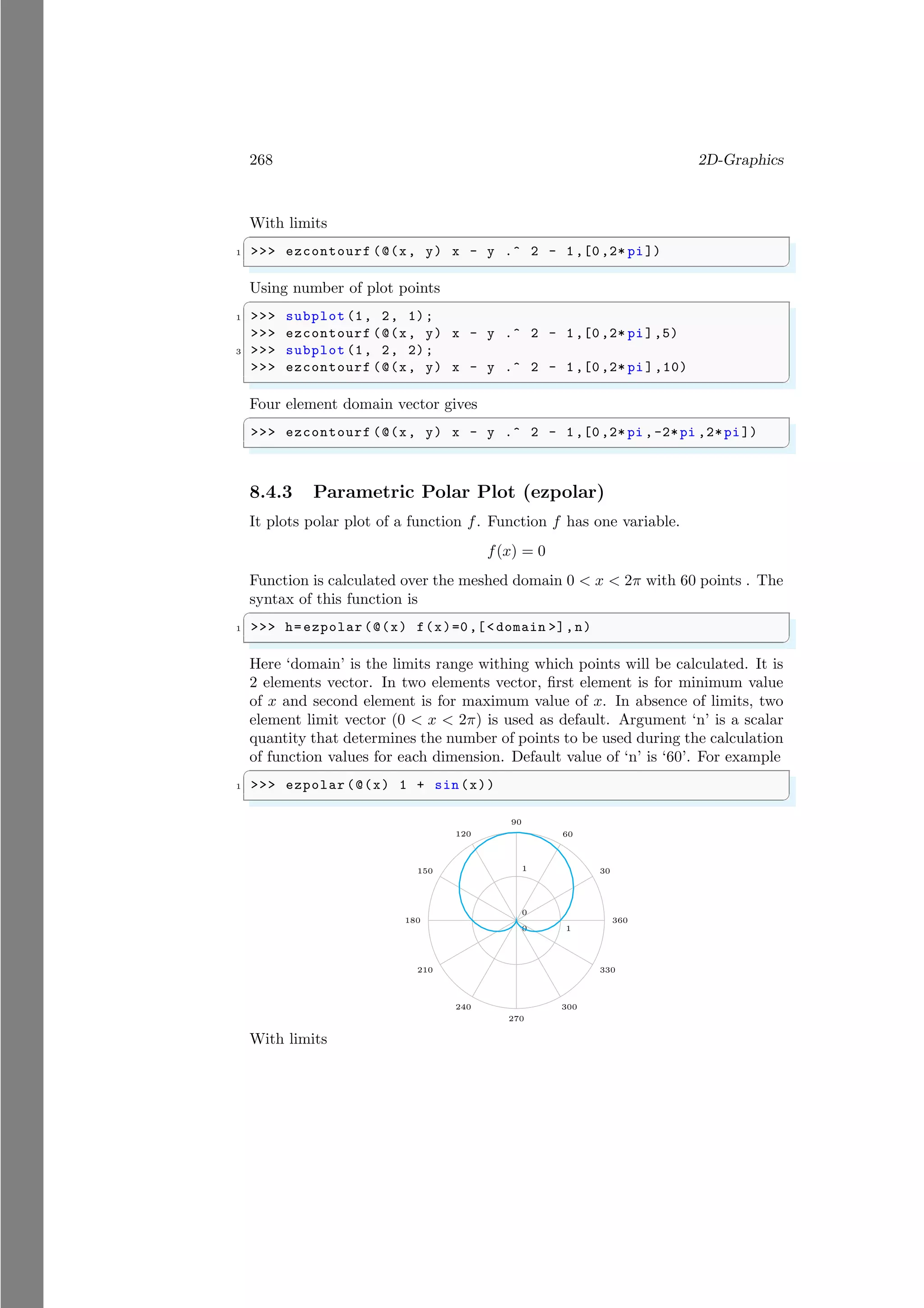 268 2D-Graphics
With limits
✞
1 >>> ezcontourf (@(x, y) x - y .^ 2 - 1,[0,2* pi])
✌
✆
Using number of plot points
✞
1 >>> subplot (1, 2, 1);
>>> ezcontourf (@(x, y) x - y .^ 2 - 1,[0,2* pi],5)
3 >>> subplot (1, 2, 2);
>>> ezcontourf (@(x, y) x - y .^ 2 - 1,[0,2* pi ],10)
✌
✆
Four element domain vector gives
✞
>>> ezcontourf (@(x, y) x - y .^ 2 - 1,[0,2* pi ,-2*pi ,2*pi])
✌
✆
8.4.3 Parametric Polar Plot (ezpolar)
It plots polar plot of a function f. Function f has one variable.
f(x) = 0
Function is calculated over the meshed domain 0 < x < 2π with 60 points . The
syntax of this function is
✞
1 >>> h=ezpolar (@(x) f(x)=0,[< domain >],n)
✌
✆
Here ‘domain’ is the limits range withing which points will be calculated. It is
2 elements vector. In two elements vector, first element is for minimum value
of x and second element is for maximum value of x. In absence of limits, two
element limit vector (0 < x < 2π) is used as default. Argument ‘n’ is a scalar
quantity that determines the number of points to be used during the calculation
of function values for each dimension. Default value of ‘n’ is ‘60’. For example
✞
1 >>> ezpolar (@(x) 1 + sin(x))
✌
✆
0
0
1
1 30
60
90
120
150
180
210
240
270
300
330
360
With limits
 