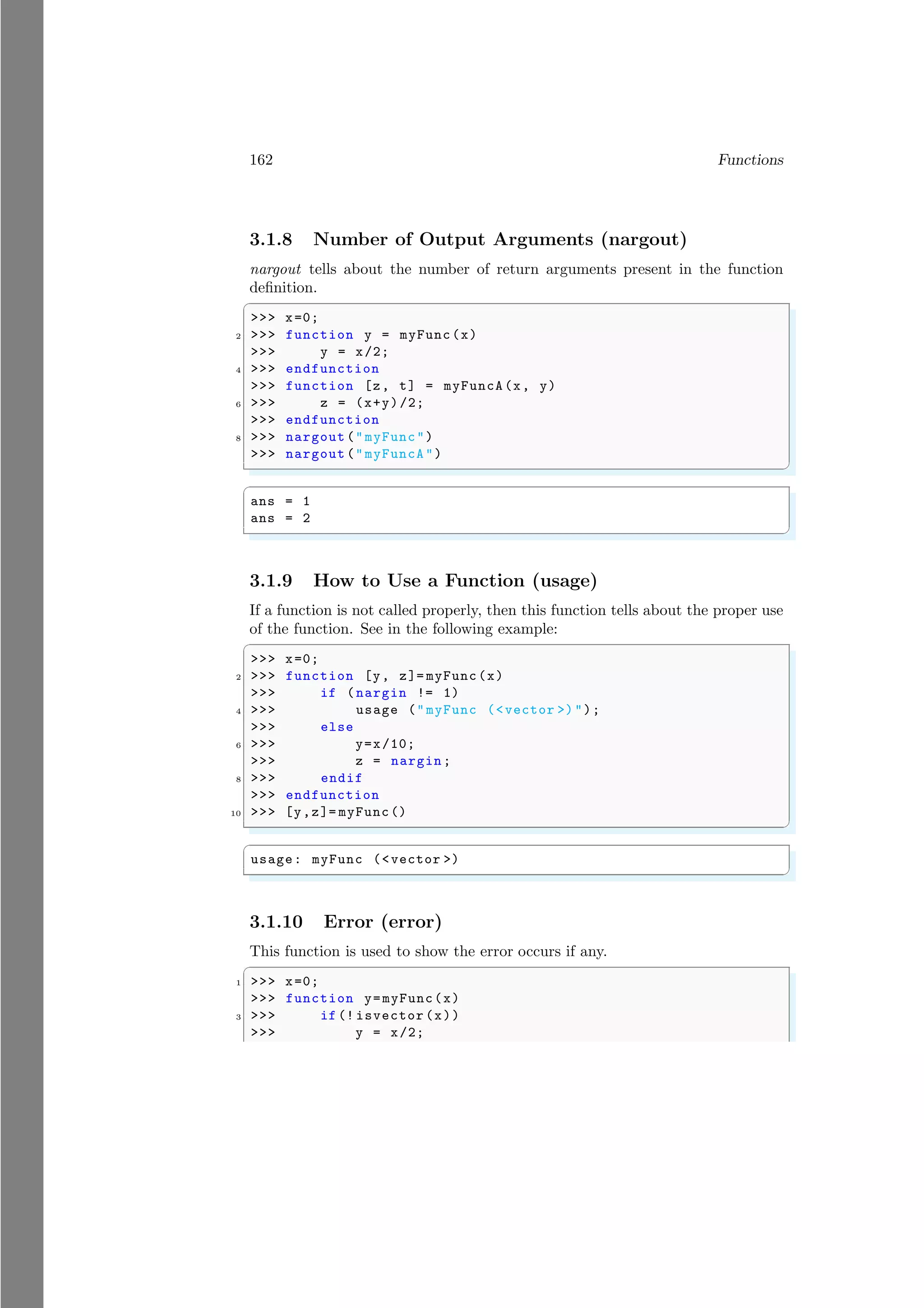 162 Functions
3.1.8 Number of Output Arguments (nargout)
nargout tells about the number of return arguments present in the function
definition.
✞
>>> x=0;
2 >>> function y = myFunc(x)
>>> y = x/2;
4 >>> endfunction
>>> function [z, t] = myFuncA(x, y)
6 >>> z = (x+y)/2;
>>> endfunction
8 >>> nargout ("myFunc")
>>> nargout ("myFuncA")
✌
✆
✞
ans = 1
ans = 2
✌
✆
3.1.9 How to Use a Function (usage)
If a function is not called properly, then this function tells about the proper use
of the function. See in the following example:
✞
>>> x=0;
2 >>> function [y, z]= myFunc(x)
>>> if (nargin != 1)
4 >>> usage ("myFunc (<vector >)");
>>> else
6 >>> y=x/10;
>>> z = nargin;
8 >>> endif
>>> endfunction
10 >>> [y,z]= myFunc()
✌
✆
✞
usage: myFunc (<vector >)
✌
✆
3.1.10 Error (error)
This function is used to show the error occurs if any.
✞
1 >>> x=0;
>>> function y=myFunc(x)
3 >>> if (! isvector (x))
>>> y = x/2;
 