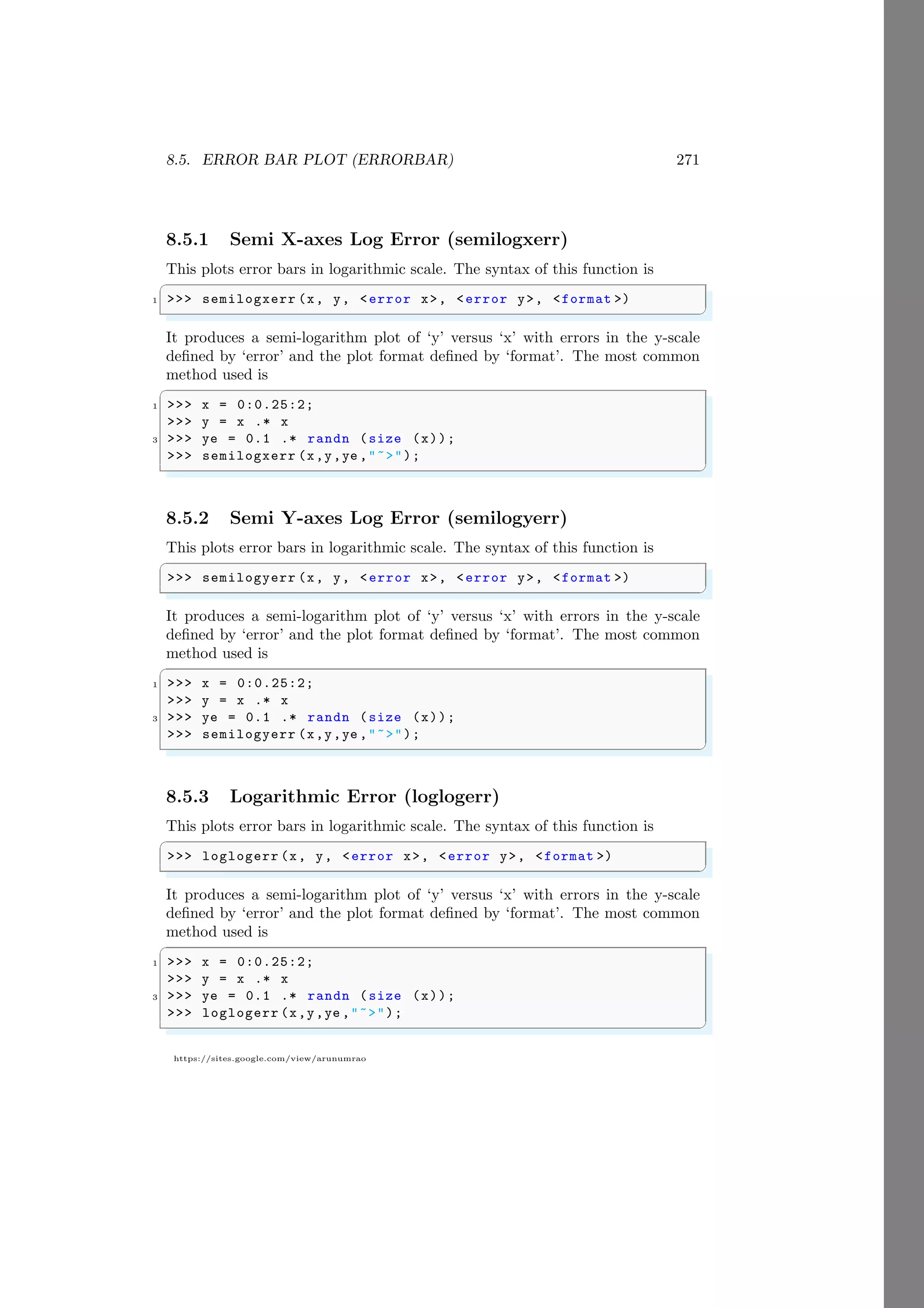 8.5. ERROR BAR PLOT (ERRORBAR) 271
https://sites.google.com/view/arunumrao
8.5.1 Semi X-axes Log Error (semilogxerr)
This plots error bars in logarithmic scale. The syntax of this function is
✞
1 >>> semilogxerr (x, y, <error x>, <error y>, <format >)
✌
✆
It produces a semi-logarithm plot of ‘y’ versus ‘x’ with errors in the y-scale
defined by ‘error’ and the plot format defined by ‘format’. The most common
method used is
✞
1 >>> x = 0:0.25:2;
>>> y = x .* x
3 >>> ye = 0.1 .* randn (size (x));
>>> semilogxerr (x,y,ye ,"~>");
✌
✆
8.5.2 Semi Y-axes Log Error (semilogyerr)
This plots error bars in logarithmic scale. The syntax of this function is
✞
>>> semilogyerr (x, y, <error x>, <error y>, <format >)
✌
✆
It produces a semi-logarithm plot of ‘y’ versus ‘x’ with errors in the y-scale
defined by ‘error’ and the plot format defined by ‘format’. The most common
method used is
✞
1 >>> x = 0:0.25:2;
>>> y = x .* x
3 >>> ye = 0.1 .* randn (size (x));
>>> semilogyerr (x,y,ye ,"~>");
✌
✆
8.5.3 Logarithmic Error (loglogerr)
This plots error bars in logarithmic scale. The syntax of this function is
✞
>>> loglogerr (x, y, <error x>, <error y>, <format >)
✌
✆
It produces a semi-logarithm plot of ‘y’ versus ‘x’ with errors in the y-scale
defined by ‘error’ and the plot format defined by ‘format’. The most common
method used is
✞
1 >>> x = 0:0.25:2;
>>> y = x .* x
3 >>> ye = 0.1 .* randn (size (x));
>>> loglogerr (x,y,ye ,"~>");
✌
✆
 