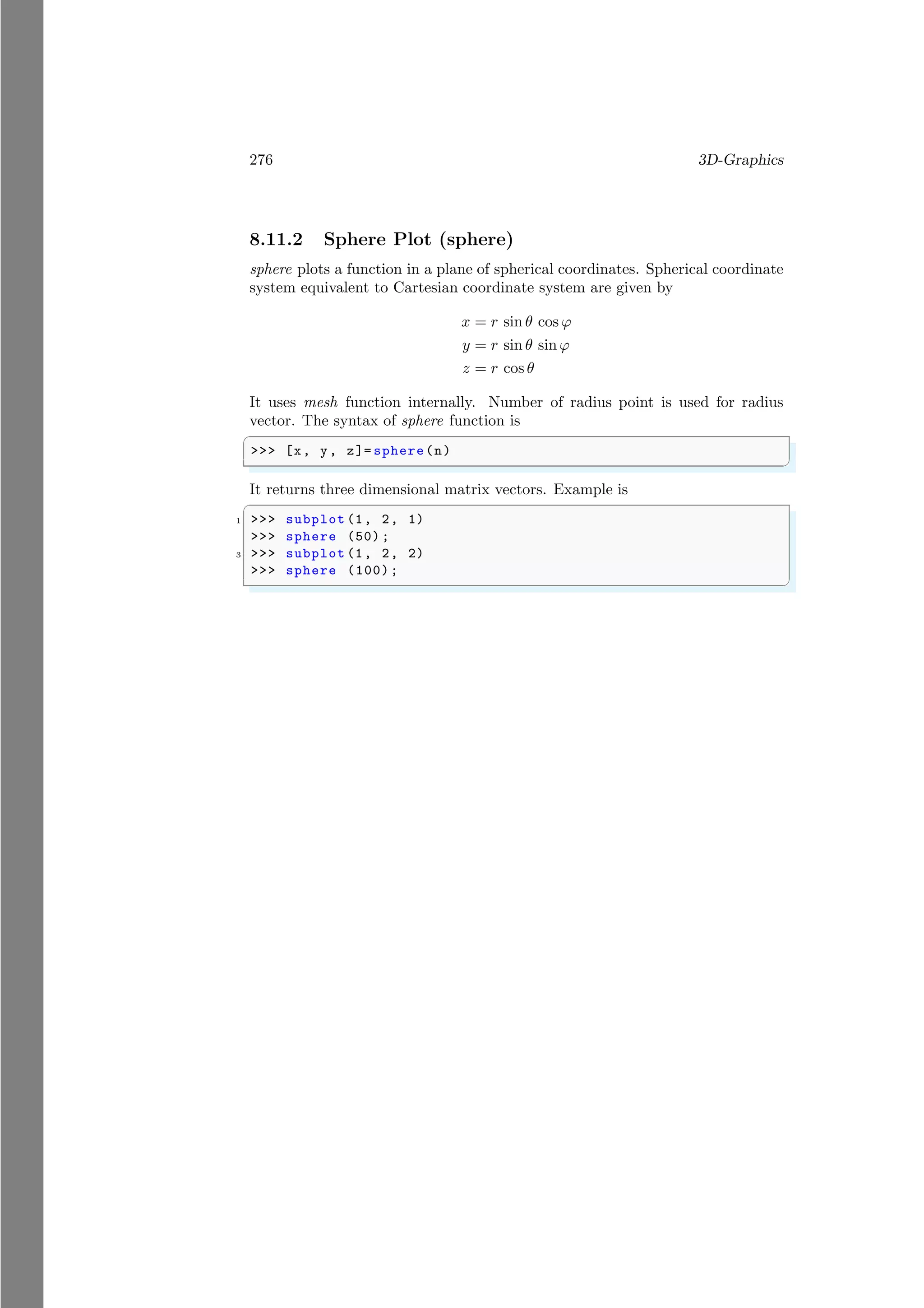 276 3D-Graphics
8.11.2 Sphere Plot (sphere)
sphere plots a function in a plane of spherical coordinates. Spherical coordinate
system equivalent to Cartesian coordinate system are given by
x = r sin θ cos ϕ
y = r sin θ sin ϕ
z = r cos θ
It uses mesh function internally. Number of radius point is used for radius
vector. The syntax of sphere function is
✞
>>> [x, y, z]= sphere(n)
✌
✆
It returns three dimensional matrix vectors. Example is
✞
1 >>> subplot (1, 2, 1)
>>> sphere (50) ;
3 >>> subplot (1, 2, 2)
>>> sphere (100);
✌
✆
 