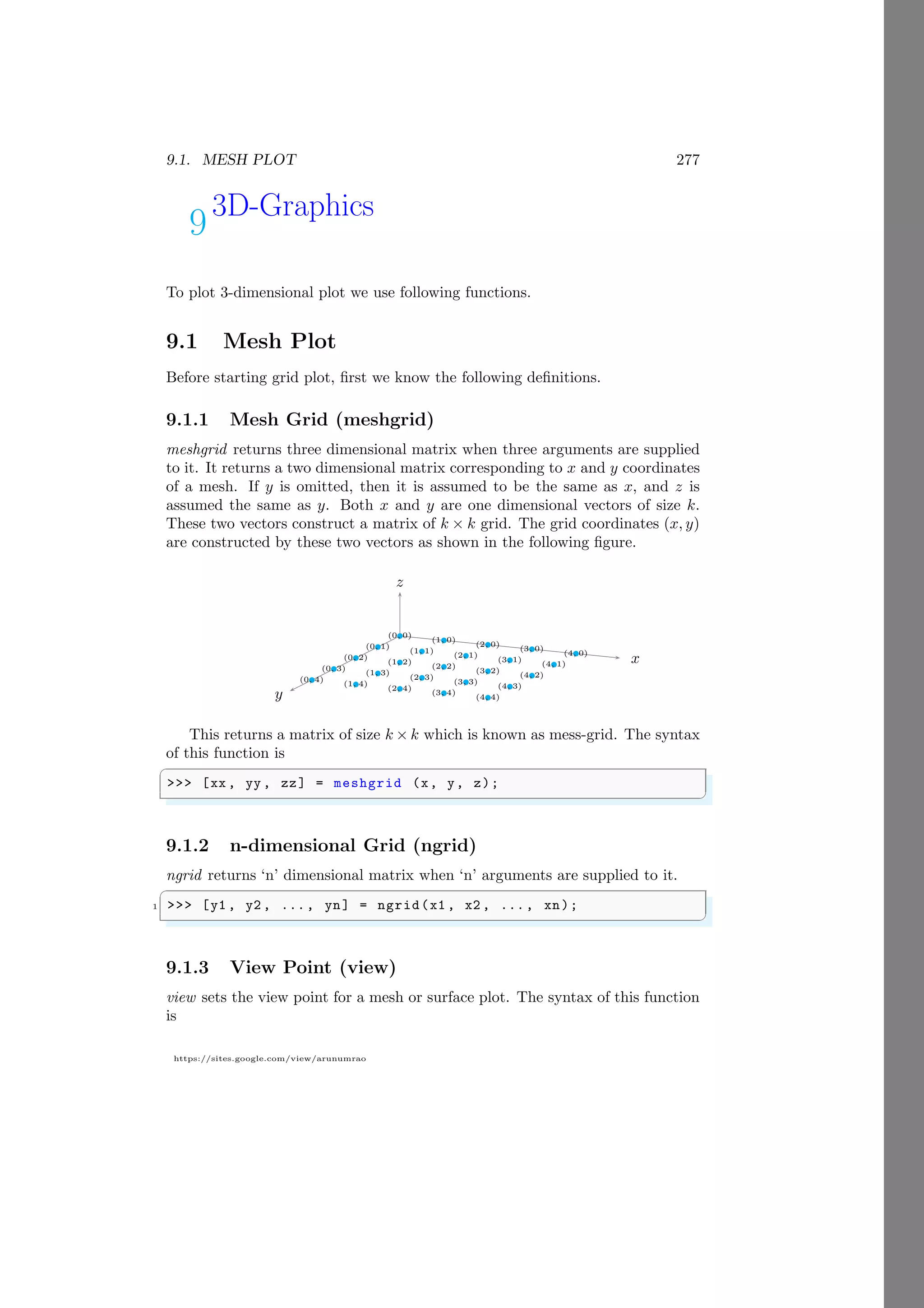 9.1. MESH PLOT 277
https://sites.google.com/view/arunumrao
93D-Graphics
To plot 3-dimensional plot we use following functions.
9.1 Mesh Plot
Before starting grid plot, first we know the following definitions.
9.1.1 Mesh Grid (meshgrid)
meshgrid returns three dimensional matrix when three arguments are supplied
to it. It returns a two dimensional matrix corresponding to x and y coordinates
of a mesh. If y is omitted, then it is assumed to be the same as x, and z is
assumed the same as y. Both x and y are one dimensional vectors of size k.
These two vectors construct a matrix of k × k grid. The grid coordinates (x, y)
are constructed by these two vectors as shown in the following figure.
x
y
z
b
(0, 0) b
(1, 0) b
(2, 0) b
(3, 0) b
(4, 0)
b
(0, 1) b
(1, 1) b
(2, 1) b
(3, 1) b
(4, 1)
b
(0, 2) b
(1, 2) b
(2, 2) b
(3, 2) b
(4, 2)
b
(0, 3) b
(1, 3) b
(2, 3) b
(3, 3) b
(4, 3)
b
(0, 4) b
(1, 4) b
(2, 4) b
(3, 4) b
(4, 4)
This returns a matrix of size k × k which is known as mess-grid. The syntax
of this function is
✞
>>> [xx , yy , zz] = meshgrid (x, y, z);
✌
✆
9.1.2 n-dimensional Grid (ngrid)
ngrid returns ‘n’ dimensional matrix when ‘n’ arguments are supplied to it.
✞
1 >>> [y1 , y2 , ..., yn] = ngrid(x1 , x2 , ..., xn);
✌
✆
9.1.3 View Point (view)
view sets the view point for a mesh or surface plot. The syntax of this function
is
 