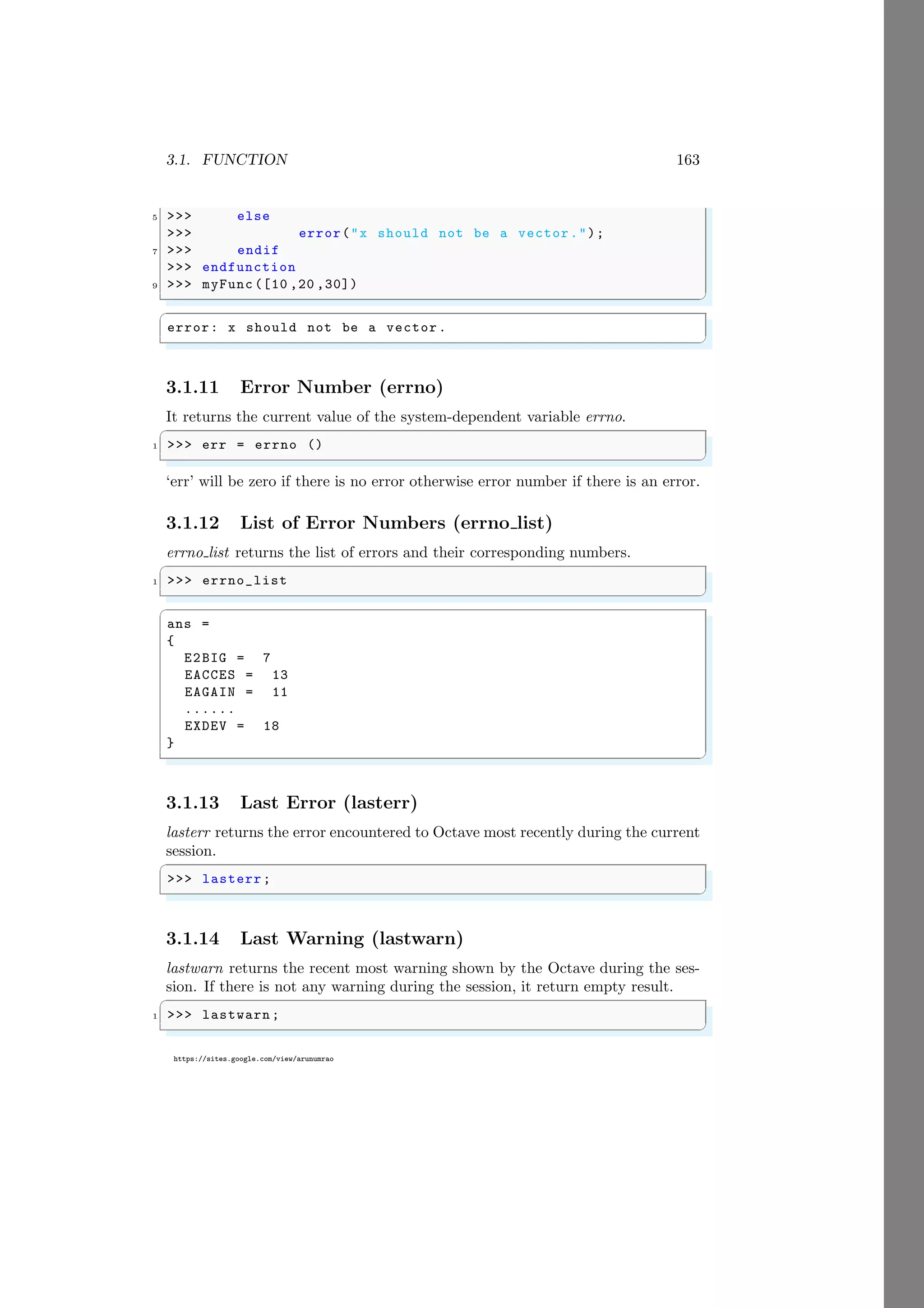 3.1. FUNCTION 163
https://sites.google.com/view/arunumrao
5 >>> else
>>> error("x should not be a vector.");
7 >>> endif
>>> endfunction
9 >>> myFunc ([10 ,20 ,30])
✌
✆
✞
error: x should not be a vector.
✌
✆
3.1.11 Error Number (errno)
It returns the current value of the system-dependent variable errno.
✞
1 >>> err = errno ()
✌
✆
‘err’ will be zero if there is no error otherwise error number if there is an error.
3.1.12 List of Error Numbers (errno list)
errno list returns the list of errors and their corresponding numbers.
✞
1 >>> errno_list
✌
✆
✞
ans =
{
E2BIG = 7
EACCES = 13
EAGAIN = 11
......
EXDEV = 18
}
✌
✆
3.1.13 Last Error (lasterr)
lasterr returns the error encountered to Octave most recently during the current
session.
✞
>>> lasterr;
✌
✆
3.1.14 Last Warning (lastwarn)
lastwarn returns the recent most warning shown by the Octave during the ses-
sion. If there is not any warning during the session, it return empty result.
✞
1 >>> lastwarn ;
✌
✆
 