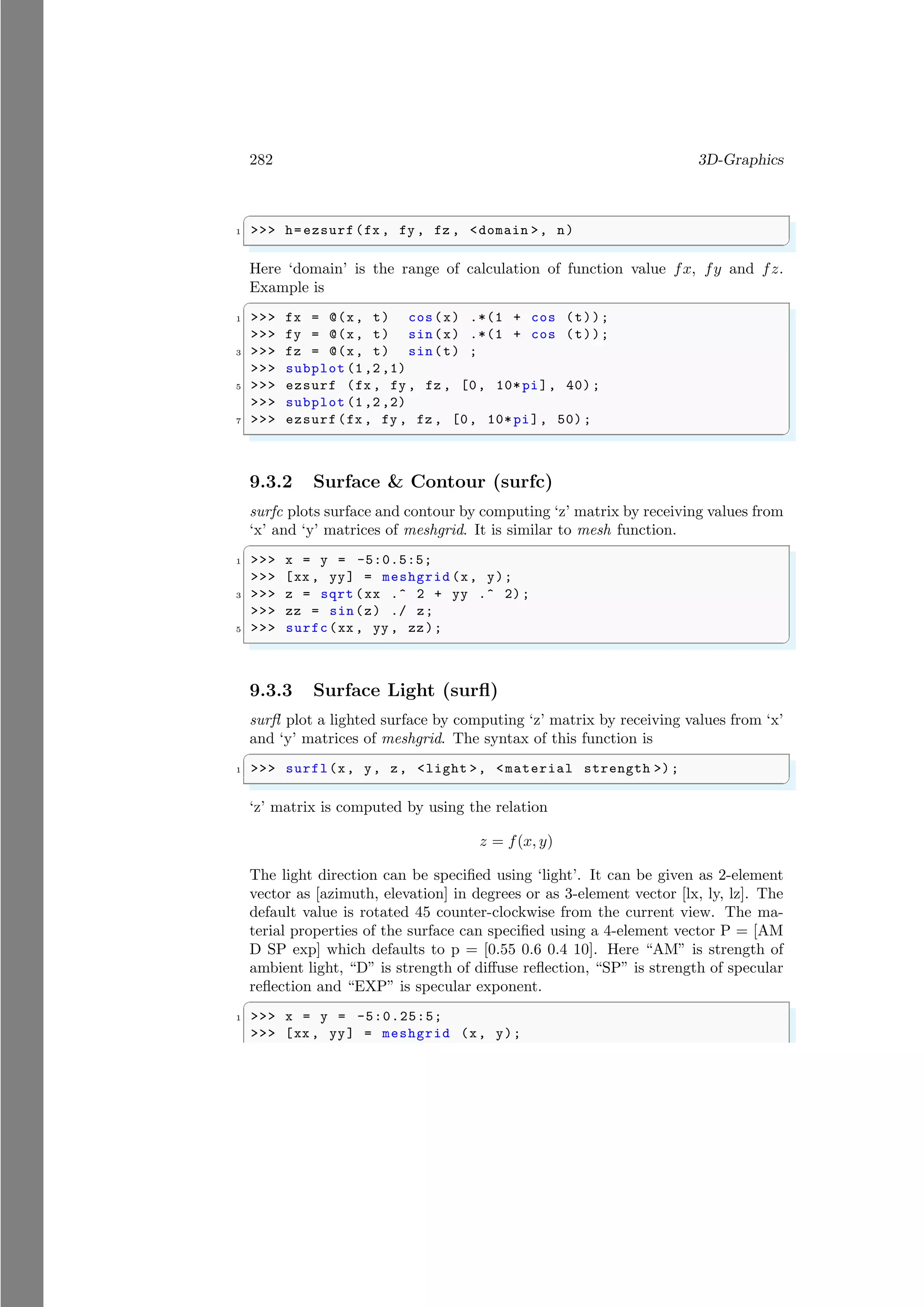 282 3D-Graphics
✞
1 >>> h=ezsurf(fx , fy , fz , <domain >, n)
✌
✆
Here ‘domain’ is the range of calculation of function value fx, fy and fz.
Example is
✞
1 >>> fx = @(x, t) cos(x) .*(1 + cos (t));
>>> fy = @(x, t) sin(x) .*(1 + cos (t));
3 >>> fz = @(x, t) sin(t) ;
>>> subplot (1,2,1)
5 >>> ezsurf (fx , fy , fz , [0, 10*pi], 40);
>>> subplot (1,2,2)
7 >>> ezsurf(fx , fy , fz , [0, 10*pi], 50);
✌
✆
9.3.2 Surface & Contour (surfc)
surfc plots surface and contour by computing ‘z’ matrix by receiving values from
‘x’ and ‘y’ matrices of meshgrid. It is similar to mesh function.
✞
1 >>> x = y = -5:0.5:5;
>>> [xx , yy] = meshgrid (x, y);
3 >>> z = sqrt (xx .^ 2 + yy .^ 2);
>>> zz = sin(z) ./ z;
5 >>> surfc(xx , yy , zz);
✌
✆
9.3.3 Surface Light (surfl)
surfl plot a lighted surface by computing ‘z’ matrix by receiving values from ‘x’
and ‘y’ matrices of meshgrid. The syntax of this function is
✞
1 >>> surfl(x, y, z, <light >, <material strength >);
✌
✆
‘z’ matrix is computed by using the relation
z = f(x, y)
The light direction can be specified using ‘light’. It can be given as 2-element
vector as [azimuth, elevation] in degrees or as 3-element vector [lx, ly, lz]. The
default value is rotated 45 counter-clockwise from the current view. The ma-
terial properties of the surface can specified using a 4-element vector P = [AM
D SP exp] which defaults to p = [0.55 0.6 0.4 10]. Here “AM” is strength of
ambient light, “D” is strength of diffuse reflection, “SP” is strength of specular
reflection and “EXP” is specular exponent.
✞
1 >>> x = y = -5:0.25:5;
>>> [xx , yy] = meshgrid (x, y);
 