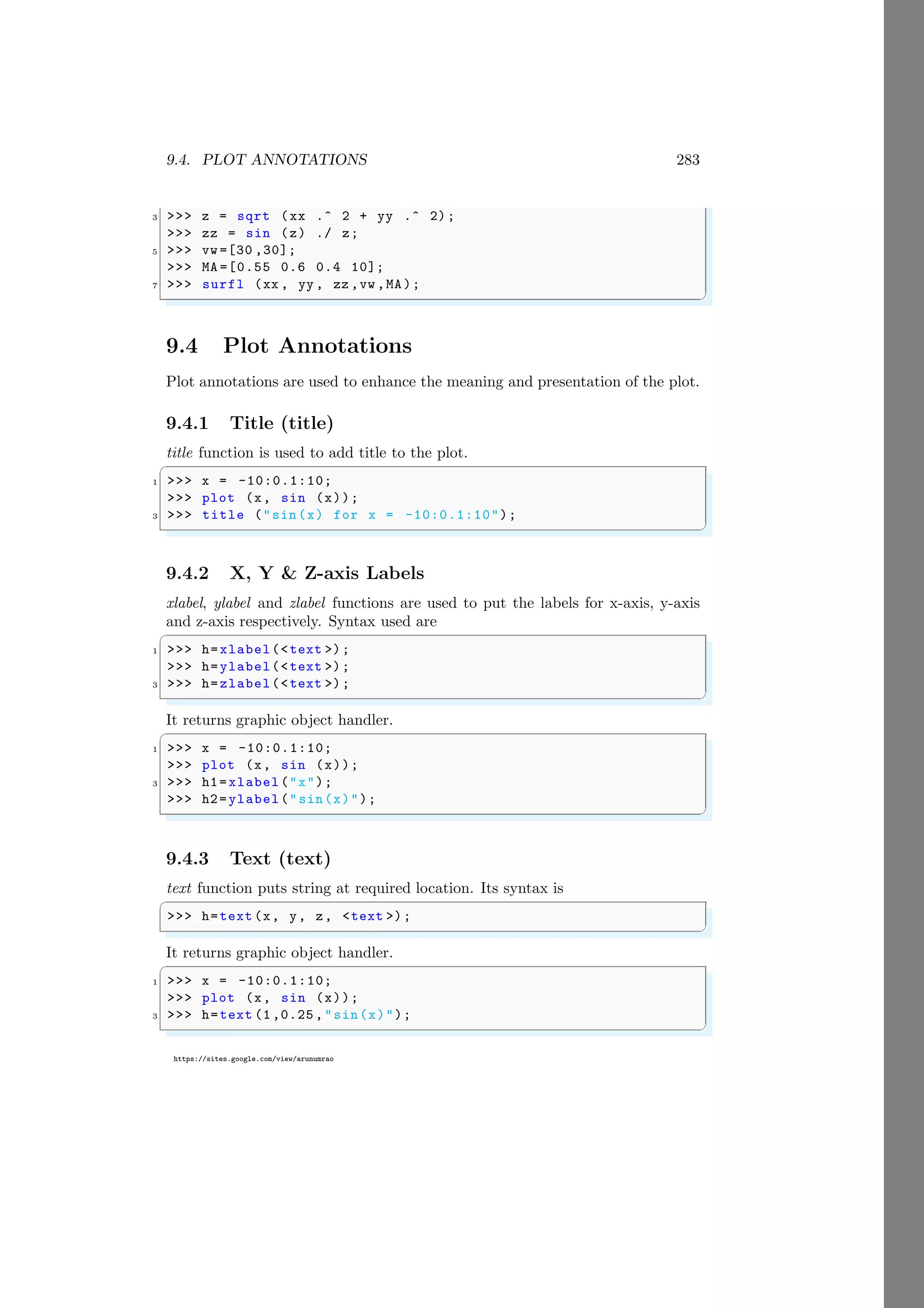 9.4. PLOT ANNOTATIONS 283
https://sites.google.com/view/arunumrao
3 >>> z = sqrt (xx .^ 2 + yy .^ 2);
>>> zz = sin (z) ./ z;
5 >>> vw =[30 ,30];
>>> MA =[0.55 0.6 0.4 10];
7 >>> surfl (xx , yy , zz ,vw ,MA);
✌
✆
9.4 Plot Annotations
Plot annotations are used to enhance the meaning and presentation of the plot.
9.4.1 Title (title)
title function is used to add title to the plot.
✞
1 >>> x = -10:0.1:10;
>>> plot (x, sin (x));
3 >>> title ("sin(x) for x = -10:0.1:10");
✌
✆
9.4.2 X, Y & Z-axis Labels
xlabel, ylabel and zlabel functions are used to put the labels for x-axis, y-axis
and z-axis respectively. Syntax used are
✞
1 >>> h=xlabel(<text >);
>>> h=ylabel(<text >);
3 >>> h=zlabel(<text >);
✌
✆
It returns graphic object handler.
✞
1 >>> x = -10:0.1:10;
>>> plot (x, sin (x));
3 >>> h1=xlabel("x");
>>> h2=ylabel("sin(x)");
✌
✆
9.4.3 Text (text)
text function puts string at required location. Its syntax is
✞
>>> h=text (x, y, z, <text >);
✌
✆
It returns graphic object handler.
✞
1 >>> x = -10:0.1:10;
>>> plot (x, sin (x));
3 >>> h=text (1,0.25,"sin(x)");
✌
✆
 