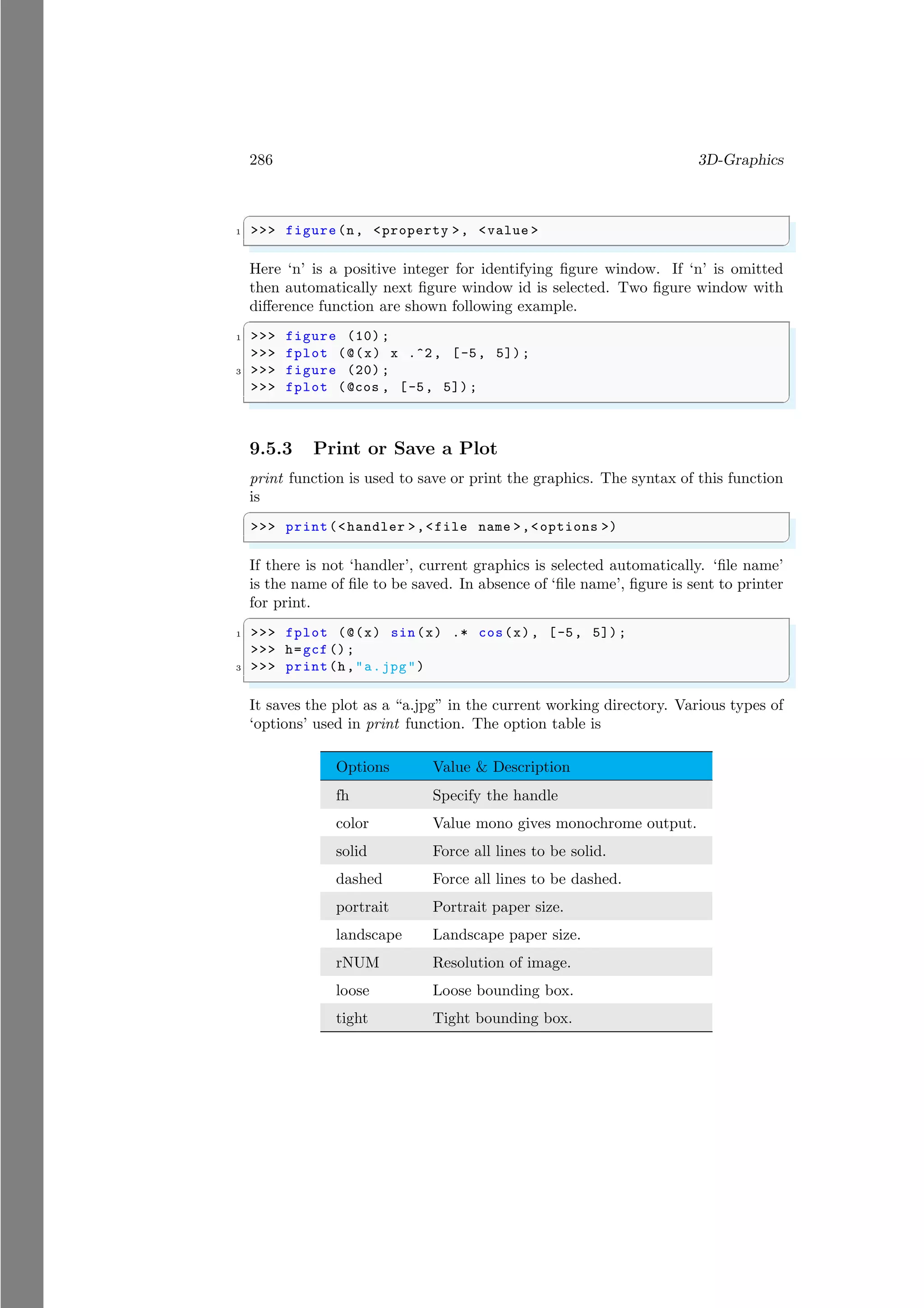 286 3D-Graphics
✞
1 >>> figure(n, <property >, <value >
✌
✆
Here ‘n’ is a positive integer for identifying figure window. If ‘n’ is omitted
then automatically next figure window id is selected. Two figure window with
difference function are shown following example.
✞
1 >>> figure (10) ;
>>> fplot (@(x) x .^2, [-5, 5]);
3 >>> figure (20) ;
>>> fplot (@cos , [-5, 5]);
✌
✆
9.5.3 Print or Save a Plot
print function is used to save or print the graphics. The syntax of this function
is
✞
>>> print(<handler >,<file name >,<options >)
✌
✆
If there is not ‘handler’, current graphics is selected automatically. ‘file name’
is the name of file to be saved. In absence of ‘file name’, figure is sent to printer
for print.
✞
1 >>> fplot (@(x) sin(x) .* cos(x), [-5, 5]);
>>> h=gcf ();
3 >>> print(h,"a.jpg")
✌
✆
It saves the plot as a “a.jpg” in the current working directory. Various types of
‘options’ used in print function. The option table is
Options Value & Description
fh Specify the handle
color Value mono gives monochrome output.
solid Force all lines to be solid.
dashed Force all lines to be dashed.
portrait Portrait paper size.
landscape Landscape paper size.
rNUM Resolution of image.
loose Loose bounding box.
tight Tight bounding box.
 