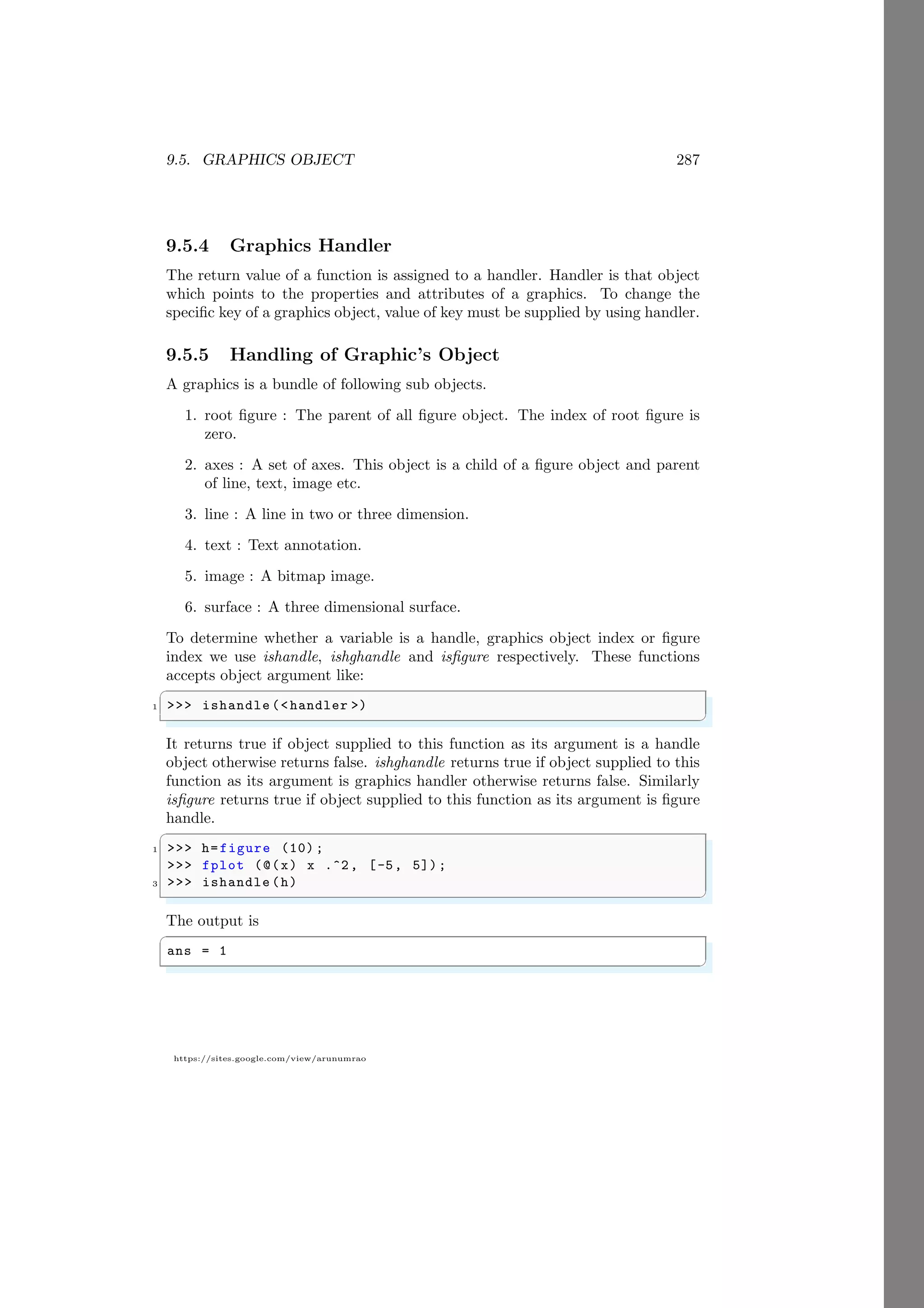 9.5. GRAPHICS OBJECT 287
https://sites.google.com/view/arunumrao
9.5.4 Graphics Handler
The return value of a function is assigned to a handler. Handler is that object
which points to the properties and attributes of a graphics. To change the
specific key of a graphics object, value of key must be supplied by using handler.
9.5.5 Handling of Graphic’s Object
A graphics is a bundle of following sub objects.
1. root figure : The parent of all figure object. The index of root figure is
zero.
2. axes : A set of axes. This object is a child of a figure object and parent
of line, text, image etc.
3. line : A line in two or three dimension.
4. text : Text annotation.
5. image : A bitmap image.
6. surface : A three dimensional surface.
To determine whether a variable is a handle, graphics object index or figure
index we use ishandle, ishghandle and isfigure respectively. These functions
accepts object argument like:
✞
1 >>> ishandle (<handler >)
✌
✆
It returns true if object supplied to this function as its argument is a handle
object otherwise returns false. ishghandle returns true if object supplied to this
function as its argument is graphics handler otherwise returns false. Similarly
isfigure returns true if object supplied to this function as its argument is figure
handle.
✞
1 >>> h=figure (10) ;
>>> fplot (@(x) x .^2, [-5, 5]);
3 >>> ishandle (h)
✌
✆
The output is
✞
ans = 1
✌
✆
 