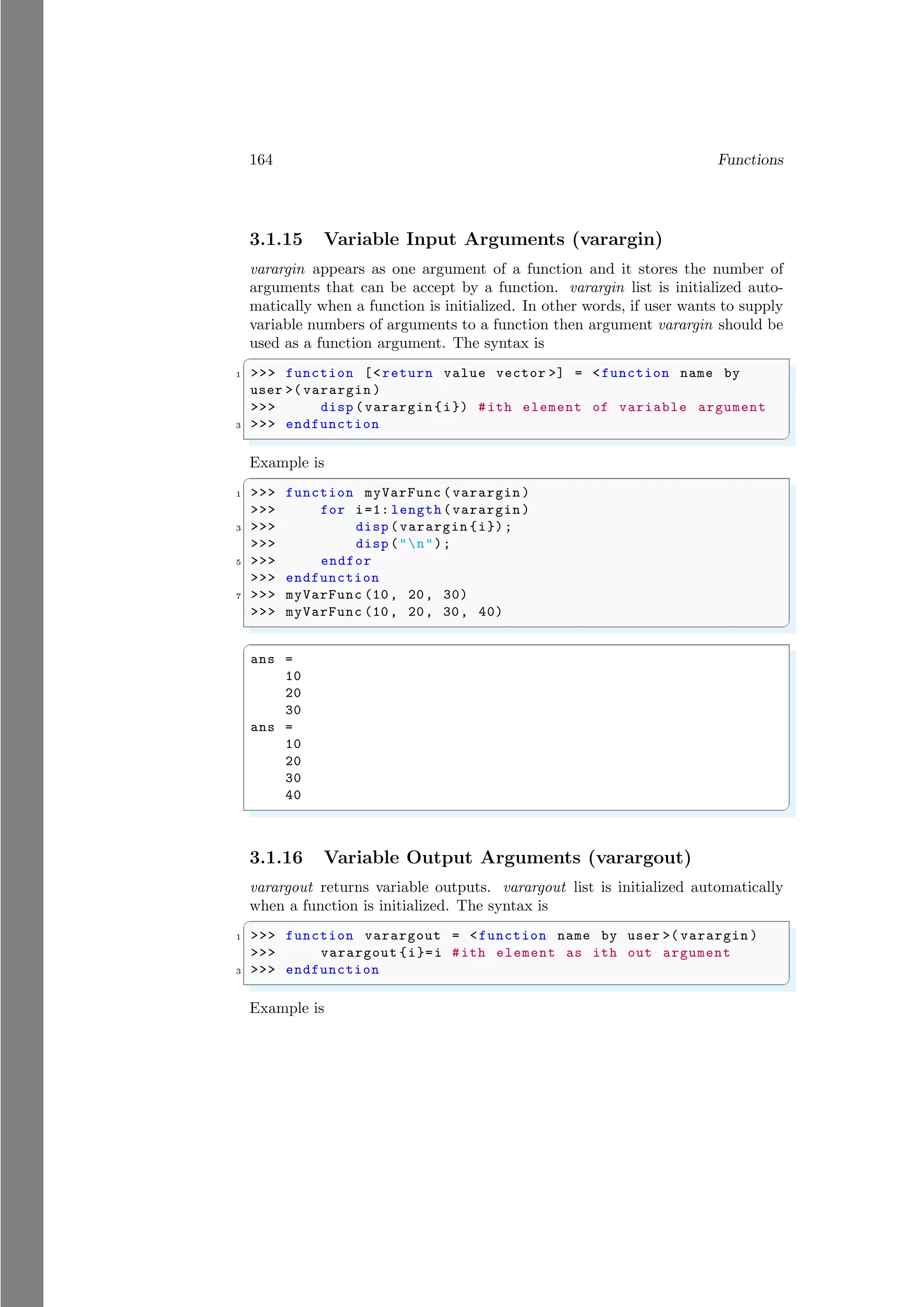 164 Functions
3.1.15 Variable Input Arguments (varargin)
varargin appears as one argument of a function and it stores the number of
arguments that can be accept by a function. varargin list is initialized auto-
matically when a function is initialized. In other words, if user wants to supply
variable numbers of arguments to a function then argument varargin should be
used as a function argument. The syntax is
✞
1 >>> function [<return value vector >] = <function name by
user >( varargin )
>>> disp (varargin {i}) #ith element of variable argument
3 >>> endfunction
✌
✆
Example is
✞
1 >>> function myVarFunc (varargin )
>>> for i=1: length(varargin )
3 >>> disp (varargin {i});
>>> disp ("n");
5 >>> endfor
>>> endfunction
7 >>> myVarFunc (10, 20, 30)
>>> myVarFunc (10, 20, 30, 40)
✌
✆
✞
ans =
10
20
30
ans =
10
20
30
40
✌
✆
3.1.16 Variable Output Arguments (varargout)
varargout returns variable outputs. varargout list is initialized automatically
when a function is initialized. The syntax is
✞
1 >>> function varargout = <function name by user >( varargin )
>>> varargout {i}=i #ith element as ith out argument
3 >>> endfunction
✌
✆
Example is
 