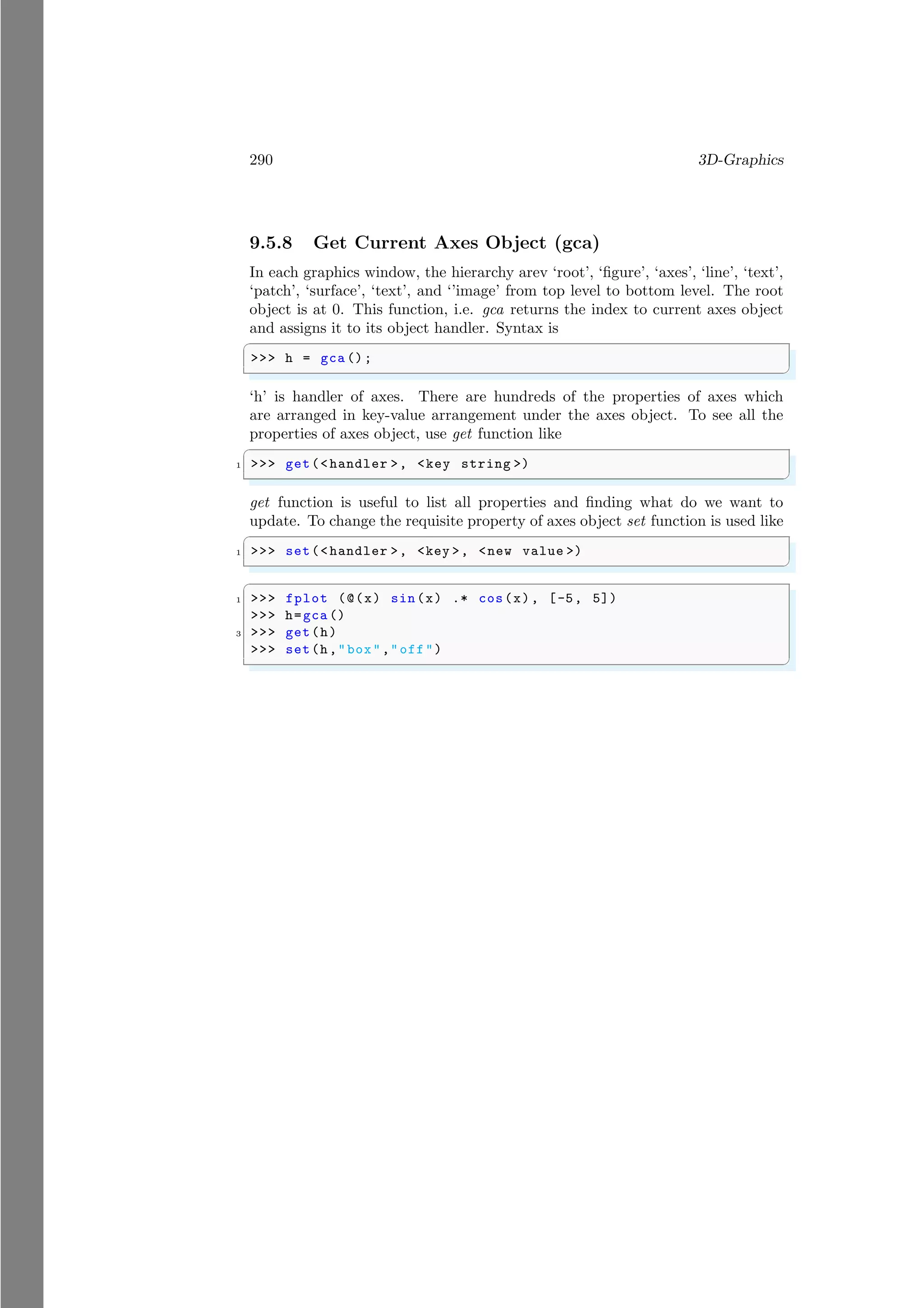 290 3D-Graphics
9.5.8 Get Current Axes Object (gca)
In each graphics window, the hierarchy arev ‘root’, ‘figure’, ‘axes’, ‘line’, ‘text’,
‘patch’, ‘surface’, ‘text’, and ‘’image’ from top level to bottom level. The root
object is at 0. This function, i.e. gca returns the index to current axes object
and assigns it to its object handler. Syntax is
✞
>>> h = gca ();
✌
✆
‘h’ is handler of axes. There are hundreds of the properties of axes which
are arranged in key-value arrangement under the axes object. To see all the
properties of axes object, use get function like
✞
1 >>> get(<handler >, <key string >)
✌
✆
get function is useful to list all properties and finding what do we want to
update. To change the requisite property of axes object set function is used like
✞
1 >>> set(<handler >, <key >, <new value >)
✌
✆
✞
1 >>> fplot (@(x) sin(x) .* cos(x), [-5, 5])
>>> h=gca ()
3 >>> get(h)
>>> set(h,"box","off")
✌
✆
 