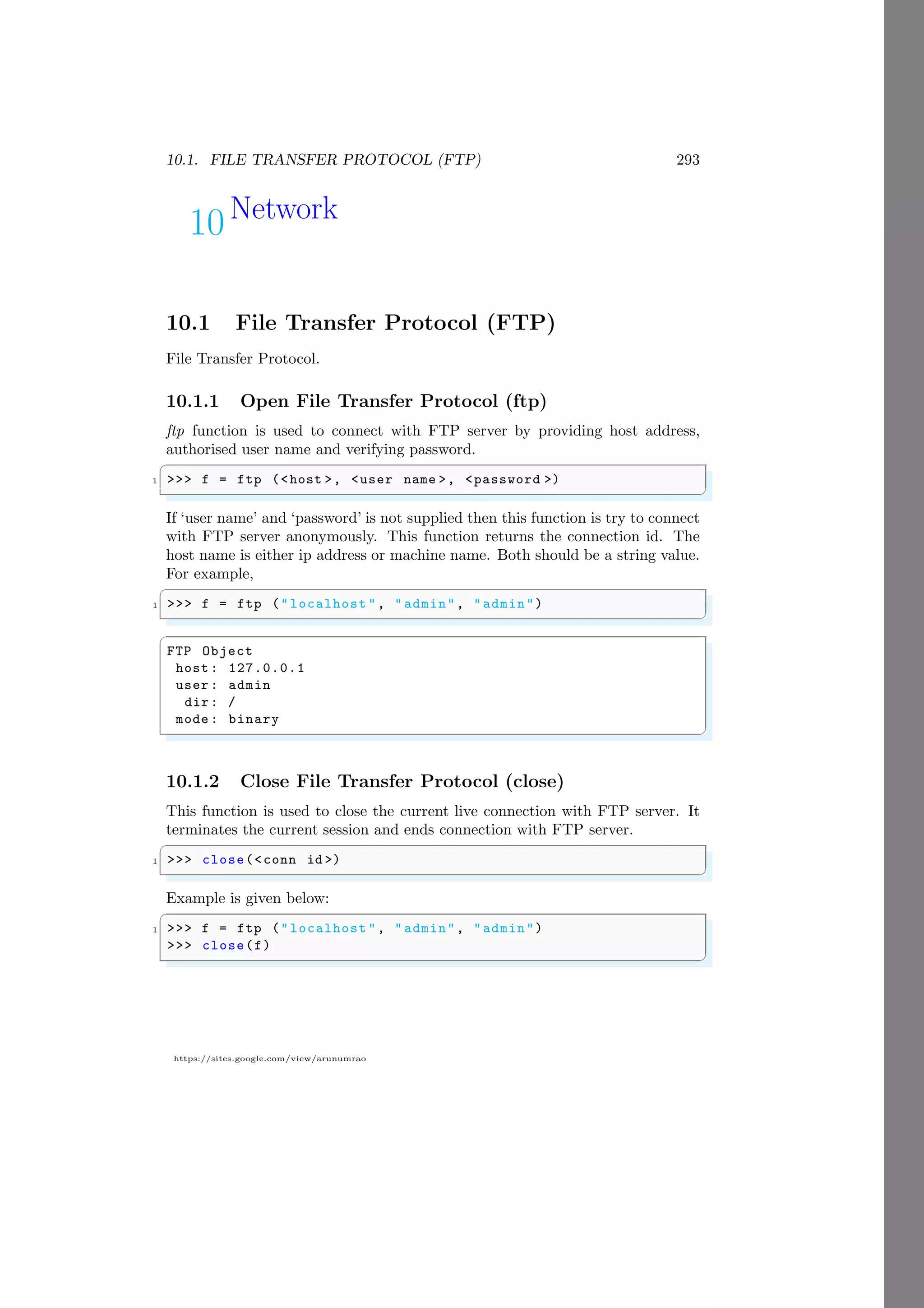 10.1. FILE TRANSFER PROTOCOL (FTP) 293
https://sites.google.com/view/arunumrao
10Network
10.1 File Transfer Protocol (FTP)
File Transfer Protocol.
10.1.1 Open File Transfer Protocol (ftp)
ftp function is used to connect with FTP server by providing host address,
authorised user name and verifying password.
✞
1 >>> f = ftp (<host >, <user name >, <password >)
✌
✆
If ‘user name’ and ‘password’ is not supplied then this function is try to connect
with FTP server anonymously. This function returns the connection id. The
host name is either ip address or machine name. Both should be a string value.
For example,
✞
1 >>> f = ftp ("localhost ", " admin", "admin")
✌
✆
✞
FTP Object
host : 127.0.0.1
user : admin
dir: /
mode : binary
✌
✆
10.1.2 Close File Transfer Protocol (close)
This function is used to close the current live connection with FTP server. It
terminates the current session and ends connection with FTP server.
✞
1 >>> close(<conn id >)
✌
✆
Example is given below:
✞
1 >>> f = ftp ("localhost ", " admin", "admin")
>>> close(f)
✌
✆
 