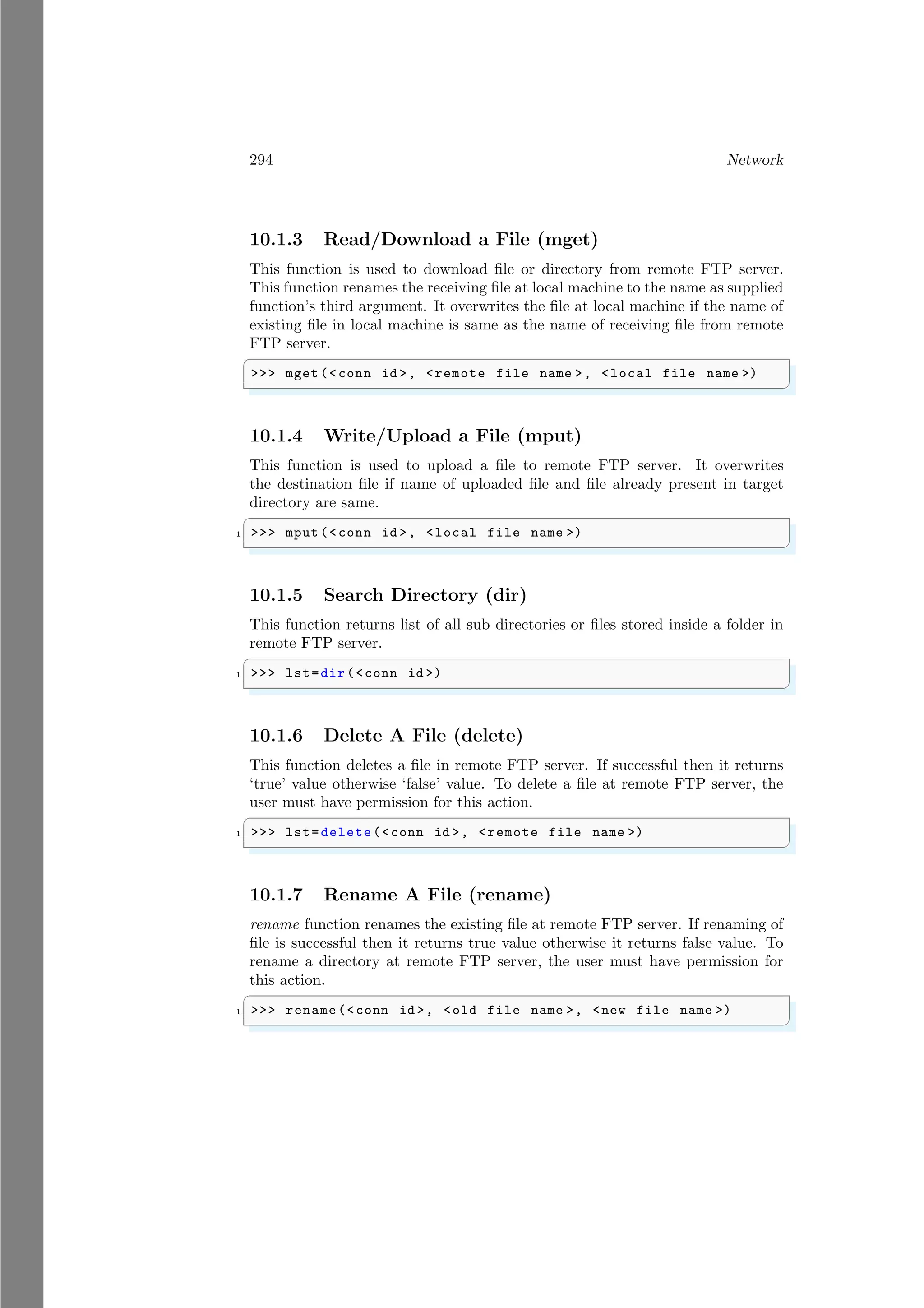 294 Network
10.1.3 Read/Download a File (mget)
This function is used to download file or directory from remote FTP server.
This function renames the receiving file at local machine to the name as supplied
function’s third argument. It overwrites the file at local machine if the name of
existing file in local machine is same as the name of receiving file from remote
FTP server.
✞
>>> mget (<conn id >, <remote file name >, <local file name >)
✌
✆
10.1.4 Write/Upload a File (mput)
This function is used to upload a file to remote FTP server. It overwrites
the destination file if name of uploaded file and file already present in target
directory are same.
✞
1 >>> mput (<conn id >, <local file name >)
✌
✆
10.1.5 Search Directory (dir)
This function returns list of all sub directories or files stored inside a folder in
remote FTP server.
✞
1 >>> lst=dir(<conn id >)
✌
✆
10.1.6 Delete A File (delete)
This function deletes a file in remote FTP server. If successful then it returns
‘true’ value otherwise ‘false’ value. To delete a file at remote FTP server, the
user must have permission for this action.
✞
1 >>> lst=delete(<conn id >, <remote file name >)
✌
✆
10.1.7 Rename A File (rename)
rename function renames the existing file at remote FTP server. If renaming of
file is successful then it returns true value otherwise it returns false value. To
rename a directory at remote FTP server, the user must have permission for
this action.
✞
1 >>> rename(<conn id >, <old file name >, <new file name >)
✌
✆
 