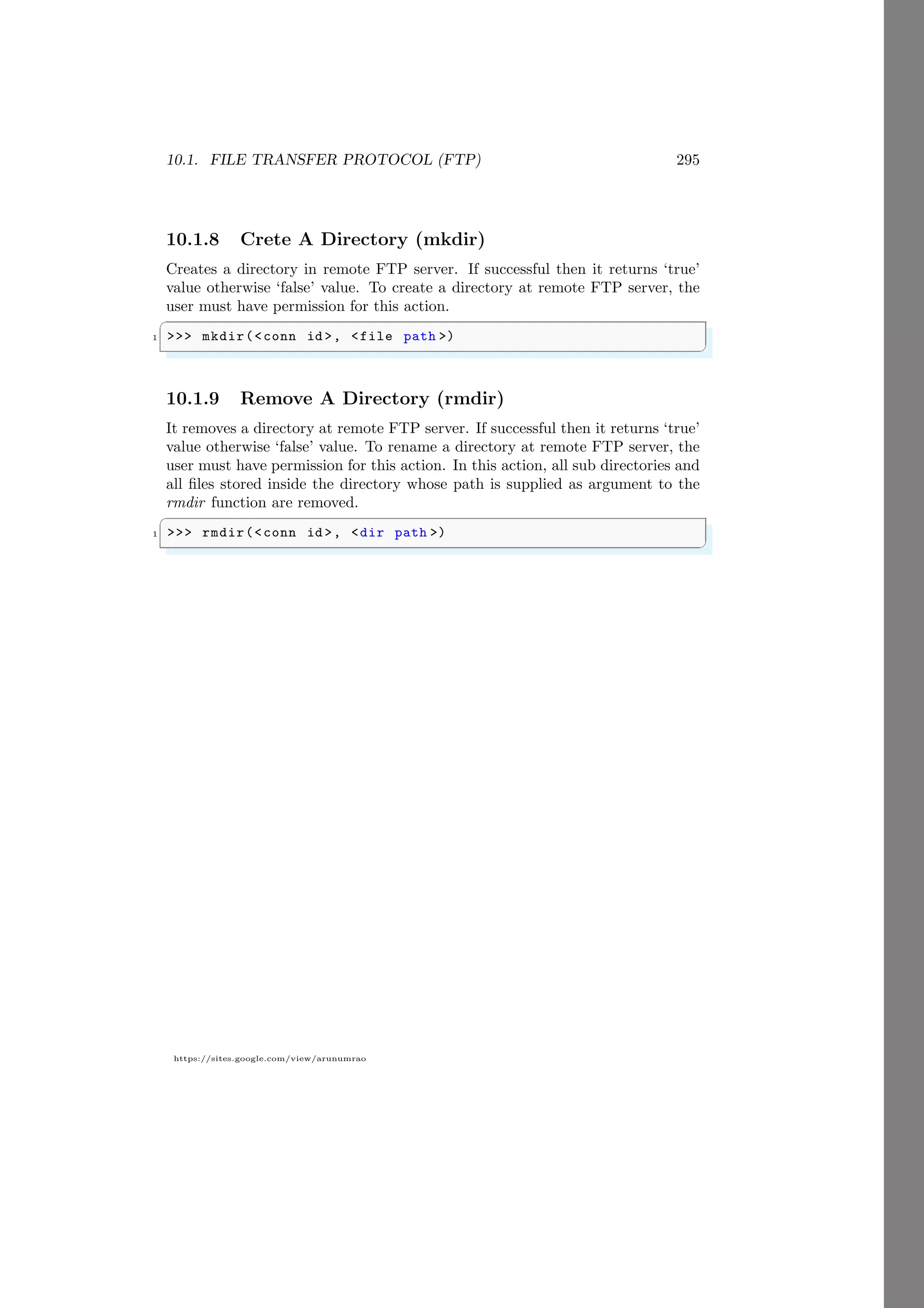10.1. FILE TRANSFER PROTOCOL (FTP) 295
https://sites.google.com/view/arunumrao
10.1.8 Crete A Directory (mkdir)
Creates a directory in remote FTP server. If successful then it returns ‘true’
value otherwise ‘false’ value. To create a directory at remote FTP server, the
user must have permission for this action.
✞
1 >>> mkdir(<conn id >, <file path >)
✌
✆
10.1.9 Remove A Directory (rmdir)
It removes a directory at remote FTP server. If successful then it returns ‘true’
value otherwise ‘false’ value. To rename a directory at remote FTP server, the
user must have permission for this action. In this action, all sub directories and
all files stored inside the directory whose path is supplied as argument to the
rmdir function are removed.
✞
1 >>> rmdir(<conn id >, <dir path >)
✌
✆
 
