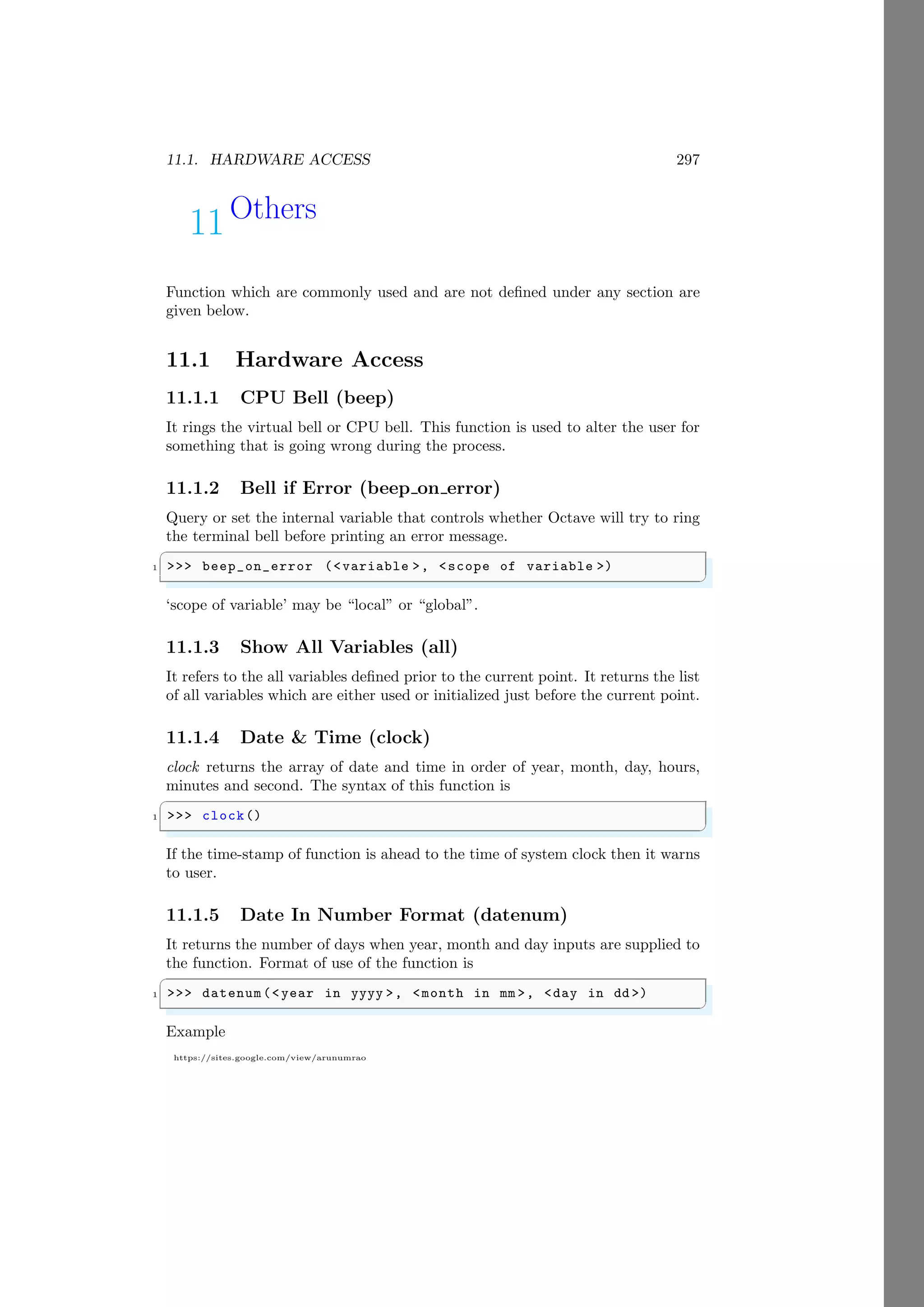 11.1. HARDWARE ACCESS 297
https://sites.google.com/view/arunumrao
11Others
Function which are commonly used and are not defined under any section are
given below.
11.1 Hardware Access
11.1.1 CPU Bell (beep)
It rings the virtual bell or CPU bell. This function is used to alter the user for
something that is going wrong during the process.
11.1.2 Bell if Error (beep on error)
Query or set the internal variable that controls whether Octave will try to ring
the terminal bell before printing an error message.
✞
1 >>> beep_on_error (<variable >, <scope of variable >)
✌
✆
‘scope of variable’ may be “local” or “global”.
11.1.3 Show All Variables (all)
It refers to the all variables defined prior to the current point. It returns the list
of all variables which are either used or initialized just before the current point.
11.1.4 Date & Time (clock)
clock returns the array of date and time in order of year, month, day, hours,
minutes and second. The syntax of this function is
✞
1 >>> clock()
✌
✆
If the time-stamp of function is ahead to the time of system clock then it warns
to user.
11.1.5 Date In Number Format (datenum)
It returns the number of days when year, month and day inputs are supplied to
the function. Format of use of the function is
✞
1 >>> datenum(<year in yyyy >, <month in mm >, <day in dd >)
✌
✆
Example
 