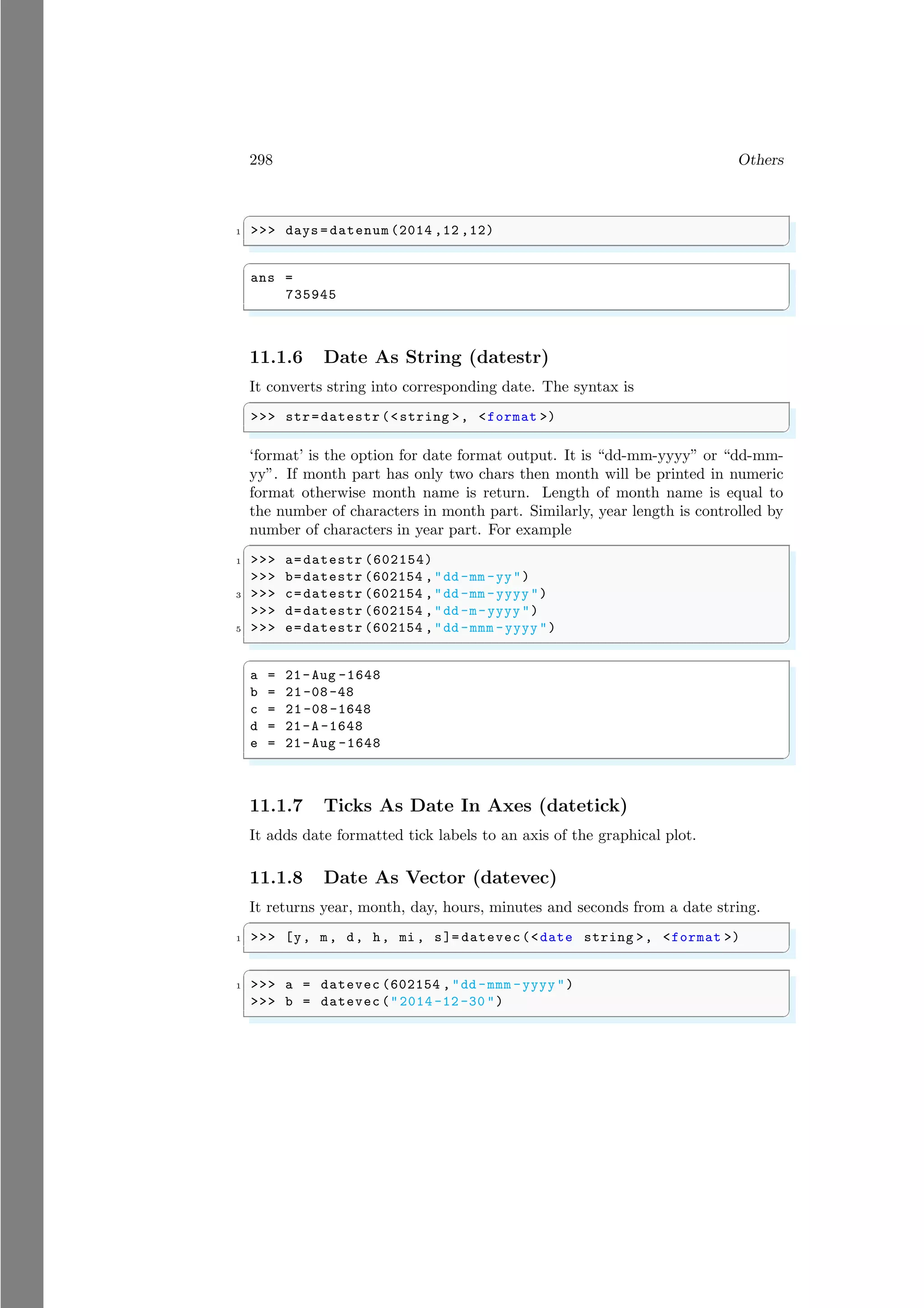 298 Others
✞
1 >>> days = datenum (2014 ,12 ,12)
✌
✆
✞
ans =
735945
✌
✆
11.1.6 Date As String (datestr)
It converts string into corresponding date. The syntax is
✞
>>> str=datestr (<string >, <format >)
✌
✆
‘format’ is the option for date format output. It is “dd-mm-yyyy” or “dd-mm-
yy”. If month part has only two chars then month will be printed in numeric
format otherwise month name is return. Length of month name is equal to
the number of characters in month part. Similarly, year length is controlled by
number of characters in year part. For example
✞
1 >>> a=datestr (602154)
>>> b=datestr (602154 ,"dd -mm -yy")
3 >>> c=datestr (602154 ,"dd -mm -yyyy ")
>>> d=datestr (602154 ,"dd -m-yyyy ")
5 >>> e=datestr (602154 ,"dd -mmm -yyyy ")
✌
✆
✞
a = 21-Aug -1648
b = 21-08-48
c = 21 -08 -1648
d = 21-A -1648
e = 21-Aug -1648
✌
✆
11.1.7 Ticks As Date In Axes (datetick)
It adds date formatted tick labels to an axis of the graphical plot.
11.1.8 Date As Vector (datevec)
It returns year, month, day, hours, minutes and seconds from a date string.
✞
1 >>> [y, m, d, h, mi , s]= datevec(<date string >, <format >)
✌
✆
✞
1 >>> a = datevec (602154 ,"dd -mmm -yyyy ")
>>> b = datevec ("2014 -12 -30 ")
✌
✆
 
