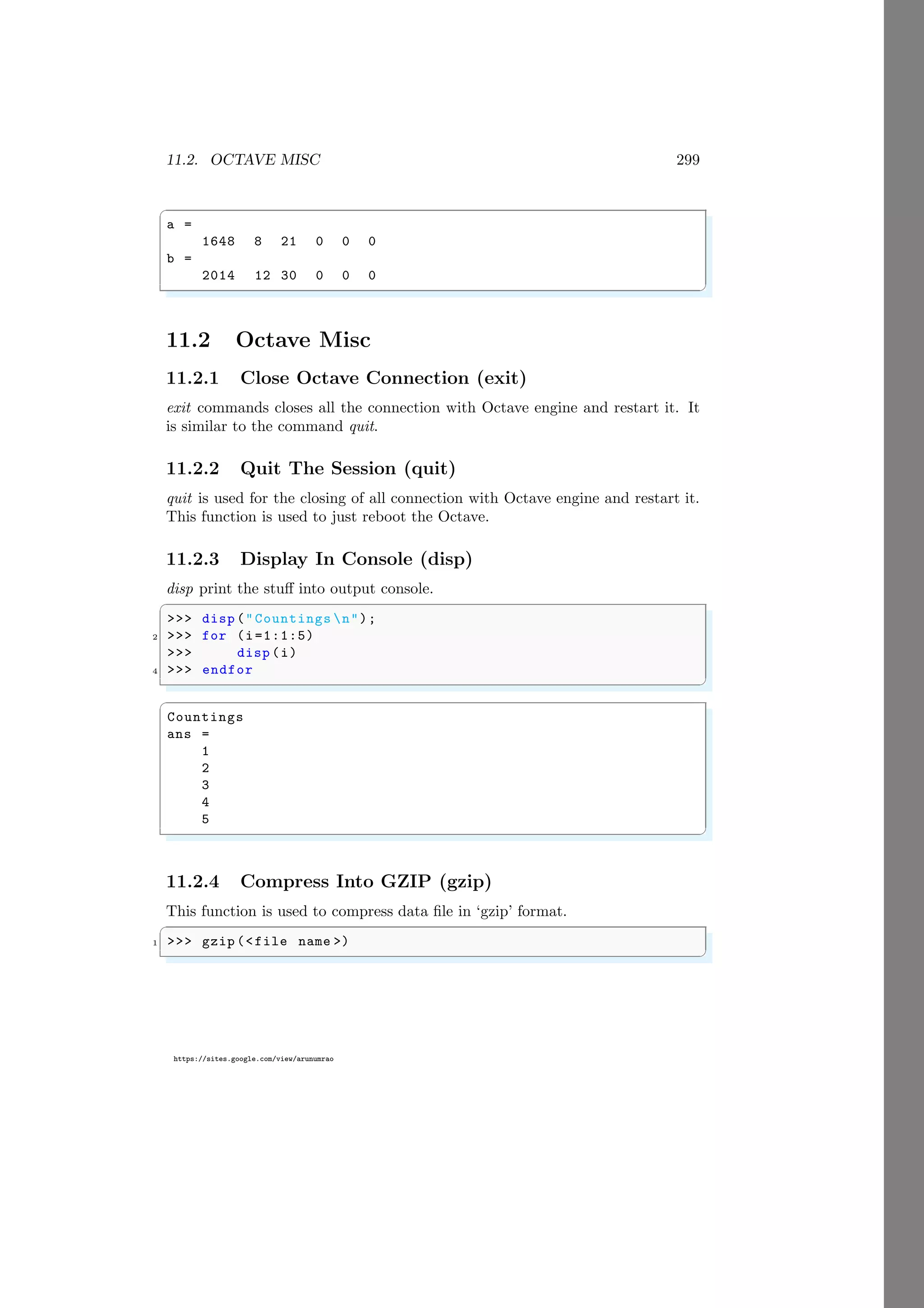 11.2. OCTAVE MISC 299
https://sites.google.com/view/arunumrao
✞
a =
1648 8 21 0 0 0
b =
2014 12 30 0 0 0
✌
✆
11.2 Octave Misc
11.2.1 Close Octave Connection (exit)
exit commands closes all the connection with Octave engine and restart it. It
is similar to the command quit.
11.2.2 Quit The Session (quit)
quit is used for the closing of all connection with Octave engine and restart it.
This function is used to just reboot the Octave.
11.2.3 Display In Console (disp)
disp print the stuff into output console.
✞
>>> disp ("Countings n");
2 >>> for (i=1:1:5)
>>> disp (i)
4 >>> endfor
✌
✆
✞
Countings
ans =
1
2
3
4
5
✌
✆
11.2.4 Compress Into GZIP (gzip)
This function is used to compress data file in ‘gzip’ format.
✞
1 >>> gzip (<file name >)
✌
✆
 