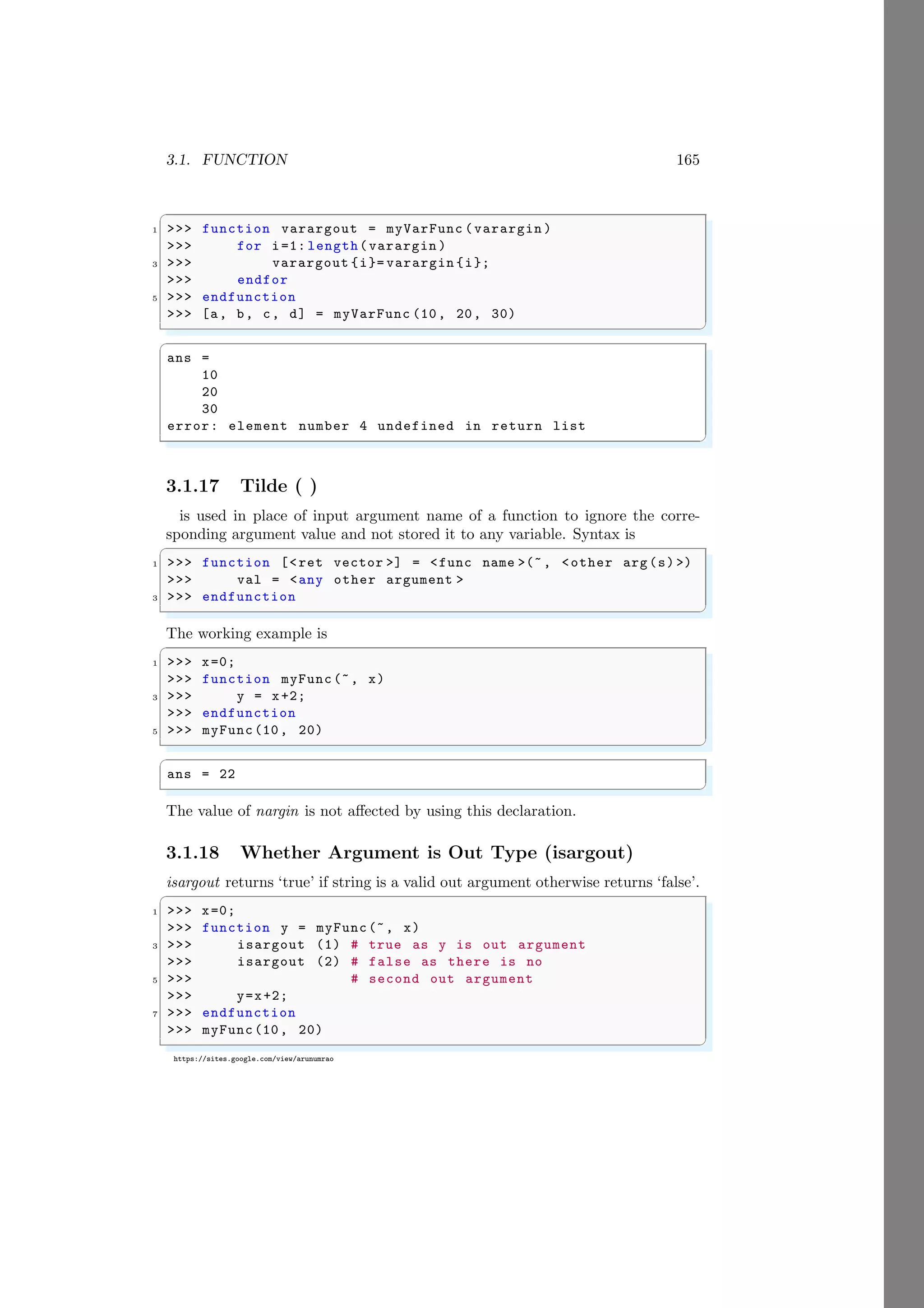 3.1. FUNCTION 165
https://sites.google.com/view/arunumrao
✞
1 >>> function varargout = myVarFunc (varargin )
>>> for i=1: length(varargin )
3 >>> varargout {i}= varargin {i};
>>> endfor
5 >>> endfunction
>>> [a, b, c, d] = myVarFunc (10, 20, 30)
✌
✆
✞
ans =
10
20
30
error: element number 4 undefined in return list
✌
✆
3.1.17 Tilde ( )
is used in place of input argument name of a function to ignore the corre-
sponding argument value and not stored it to any variable. Syntax is
✞
1 >>> function [<ret vector >] = <func name >(~, <other arg(s) >)
>>> val = <any other argument >
3 >>> endfunction
✌
✆
The working example is
✞
1 >>> x=0;
>>> function myFunc(~, x)
3 >>> y = x+2;
>>> endfunction
5 >>> myFunc(10, 20)
✌
✆
✞
ans = 22
✌
✆
The value of nargin is not affected by using this declaration.
3.1.18 Whether Argument is Out Type (isargout)
isargout returns ‘true’ if string is a valid out argument otherwise returns ‘false’.
✞
1 >>> x=0;
>>> function y = myFunc(~, x)
3 >>> isargout (1) # true as y is out argument
>>> isargout (2) # false as there is no
5 >>> # second out argument
>>> y=x+2;
7 >>> endfunction
>>> myFunc(10, 20)
✌
✆
 