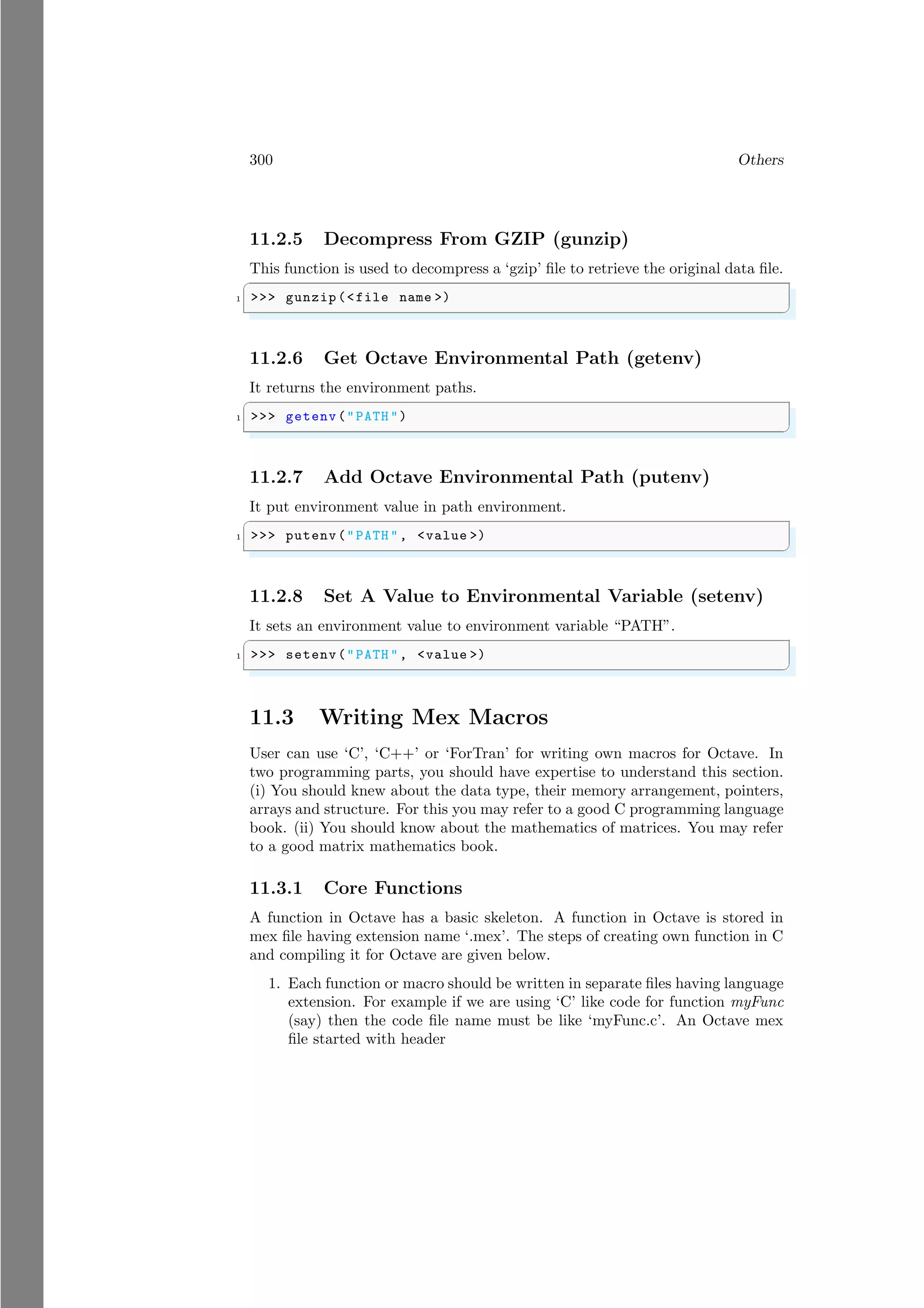 300 Others
11.2.5 Decompress From GZIP (gunzip)
This function is used to decompress a ‘gzip’ file to retrieve the original data file.
✞
1 >>> gunzip(<file name >)
✌
✆
11.2.6 Get Octave Environmental Path (getenv)
It returns the environment paths.
✞
1 >>> getenv("PATH ")
✌
✆
11.2.7 Add Octave Environmental Path (putenv)
It put environment value in path environment.
✞
1 >>> putenv("PATH ", <value >)
✌
✆
11.2.8 Set A Value to Environmental Variable (setenv)
It sets an environment value to environment variable “PATH”.
✞
1 >>> setenv("PATH ", <value >)
✌
✆
11.3 Writing Mex Macros
User can use ‘C’, ‘C++’ or ‘ForTran’ for writing own macros for Octave. In
two programming parts, you should have expertise to understand this section.
(i) You should knew about the data type, their memory arrangement, pointers,
arrays and structure. For this you may refer to a good C programming language
book. (ii) You should know about the mathematics of matrices. You may refer
to a good matrix mathematics book.
11.3.1 Core Functions
A function in Octave has a basic skeleton. A function in Octave is stored in
mex file having extension name ‘.mex’. The steps of creating own function in C
and compiling it for Octave are given below.
1. Each function or macro should be written in separate files having language
extension. For example if we are using ‘C’ like code for function myFunc
(say) then the code file name must be like ‘myFunc.c’. An Octave mex
file started with header
 