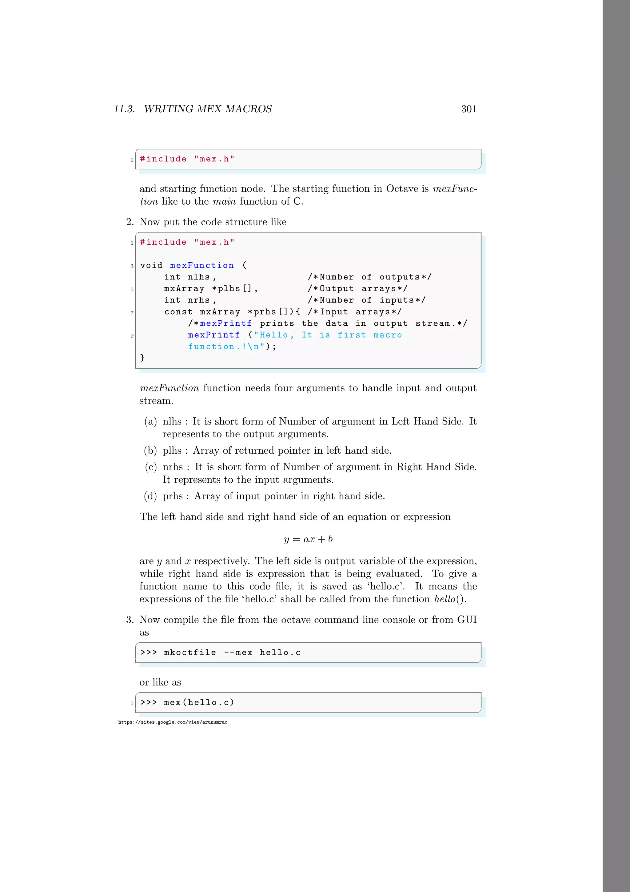 11.3. WRITING MEX MACROS 301
https://sites.google.com/view/arunumrao
✞
1 #include "mex.h"
✌
✆
and starting function node. The starting function in Octave is mexFunc-
tion like to the main function of C.
2. Now put the code structure like
✞
1 #include "mex.h"
3 void mexFunction (
int nlhs , /* Number of outputs */
5 mxArray *plhs [], /* Output arrays*/
int nrhs , /* Number of inputs */
7 const mxArray *prhs []){ /* Input arrays*/
/* mexPrintf prints the data in output stream .*/
9 mexPrintf ("Hello , It is first macro
function .!n");
}
✌
✆
mexFunction function needs four arguments to handle input and output
stream.
(a) nlhs : It is short form of Number of argument in Left Hand Side. It
represents to the output arguments.
(b) plhs : Array of returned pointer in left hand side.
(c) nrhs : It is short form of Number of argument in Right Hand Side.
It represents to the input arguments.
(d) prhs : Array of input pointer in right hand side.
The left hand side and right hand side of an equation or expression
y = ax + b
are y and x respectively. The left side is output variable of the expression,
while right hand side is expression that is being evaluated. To give a
function name to this code file, it is saved as ‘hello.c’. It means the
expressions of the file ‘hello.c’ shall be called from the function hello().
3. Now compile the file from the octave command line console or from GUI
as
✞
>>> mkoctfile --mex hello.c
✌
✆
or like as
✞
1 >>> mex(hello.c)
✌
✆
 