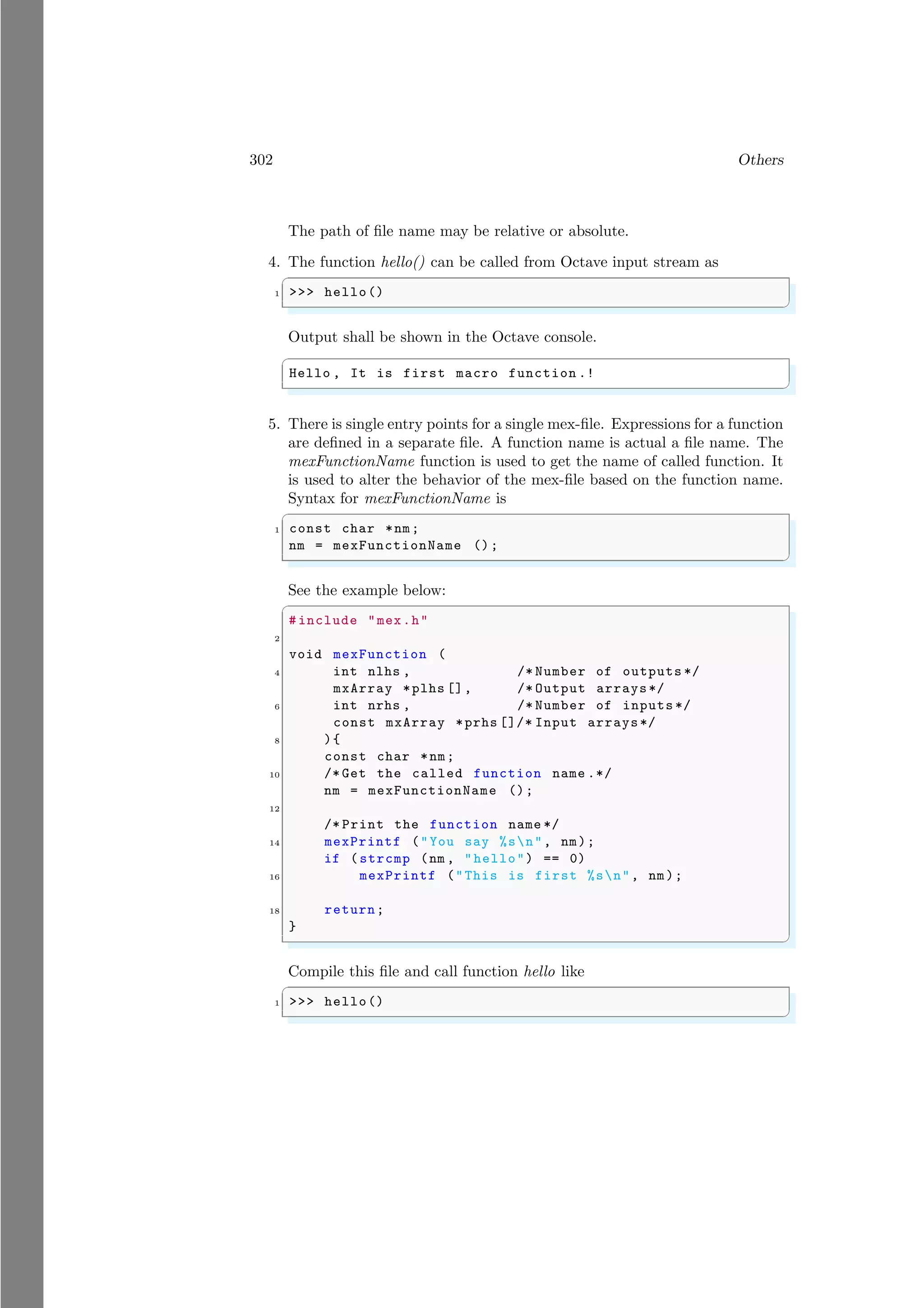 302 Others
The path of file name may be relative or absolute.
4. The function hello() can be called from Octave input stream as
✞
1 >>> hello()
✌
✆
Output shall be shown in the Octave console.
✞
Hello , It is first macro function .!
✌
✆
5. There is single entry points for a single mex-file. Expressions for a function
are defined in a separate file. A function name is actual a file name. The
mexFunctionName function is used to get the name of called function. It
is used to alter the behavior of the mex-file based on the function name.
Syntax for mexFunctionName is
✞
1 const char *nm;
nm = mexFunctionName ();
✌
✆
See the example below:
✞
# include "mex.h"
2
void mexFunction (
4 int nlhs , /* Number of outputs */
mxArray *plhs [], /* Output arrays*/
6 int nrhs , /* Number of inputs */
const mxArray *prhs []/* Input arrays*/
8 ){
const char *nm;
10 /* Get the called function name .*/
nm = mexFunctionName ();
12
/* Print the function name */
14 mexPrintf ("You say %sn", nm);
if (strcmp (nm , "hello") == 0)
16 mexPrintf ("This is first %sn", nm);
18 return;
}
✌
✆
Compile this file and call function hello like
✞
1 >>> hello()
✌
✆
 