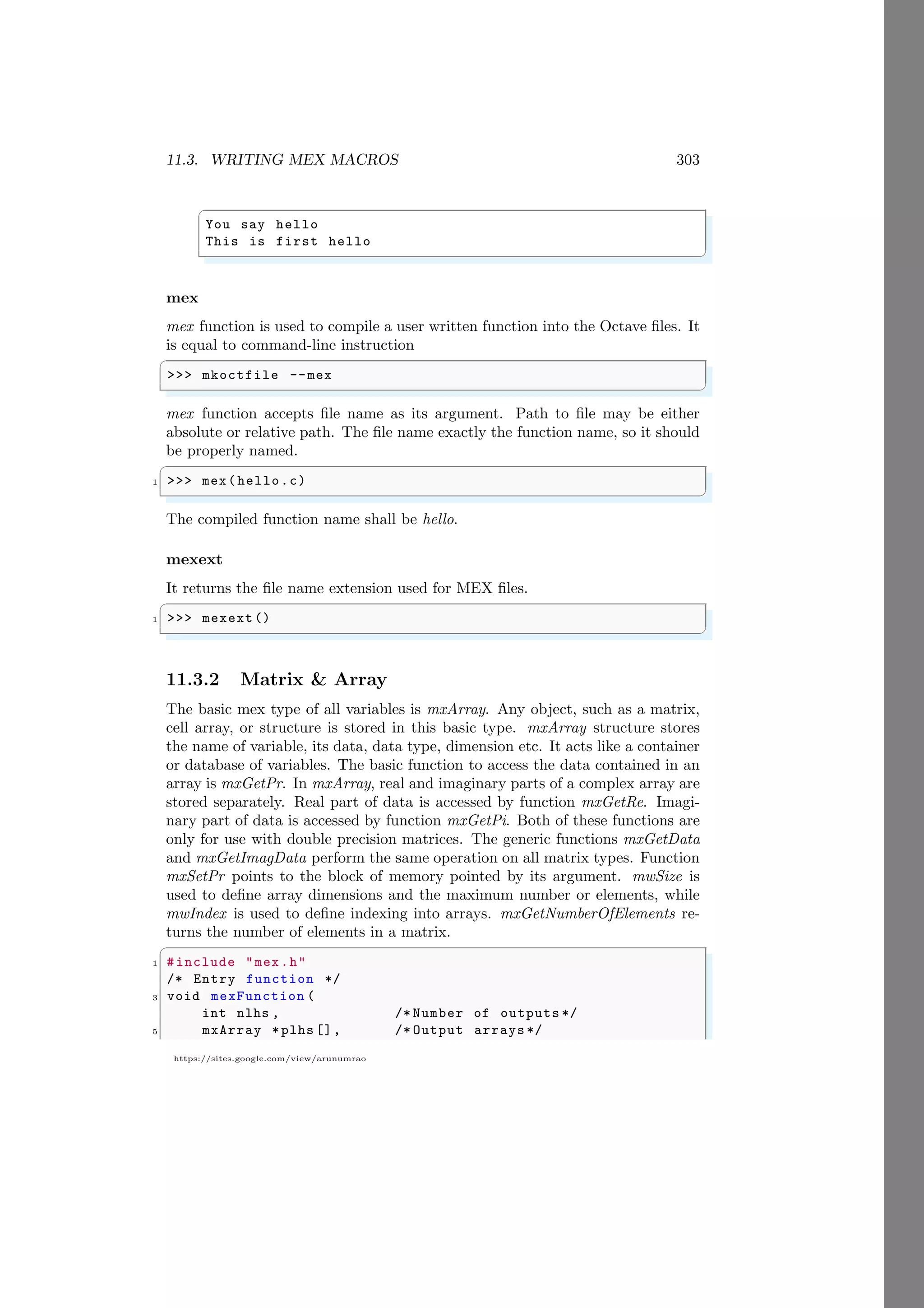 11.3. WRITING MEX MACROS 303
https://sites.google.com/view/arunumrao
✞
You say hello
This is first hello
✌
✆
mex
mex function is used to compile a user written function into the Octave files. It
is equal to command-line instruction
✞
>>> mkoctfile --mex
✌
✆
mex function accepts file name as its argument. Path to file may be either
absolute or relative path. The file name exactly the function name, so it should
be properly named.
✞
1 >>> mex(hello.c)
✌
✆
The compiled function name shall be hello.
mexext
It returns the file name extension used for MEX files.
✞
1 >>> mexext()
✌
✆
11.3.2 Matrix & Array
The basic mex type of all variables is mxArray. Any object, such as a matrix,
cell array, or structure is stored in this basic type. mxArray structure stores
the name of variable, its data, data type, dimension etc. It acts like a container
or database of variables. The basic function to access the data contained in an
array is mxGetPr. In mxArray, real and imaginary parts of a complex array are
stored separately. Real part of data is accessed by function mxGetRe. Imagi-
nary part of data is accessed by function mxGetPi. Both of these functions are
only for use with double precision matrices. The generic functions mxGetData
and mxGetImagData perform the same operation on all matrix types. Function
mxSetPr points to the block of memory pointed by its argument. mwSize is
used to define array dimensions and the maximum number or elements, while
mwIndex is used to define indexing into arrays. mxGetNumberOfElements re-
turns the number of elements in a matrix.
✞
1 #include "mex.h"
/* Entry function */
3 void mexFunction (
int nlhs , /* Number of outputs */
5 mxArray *plhs [], /* Output arrays */
 