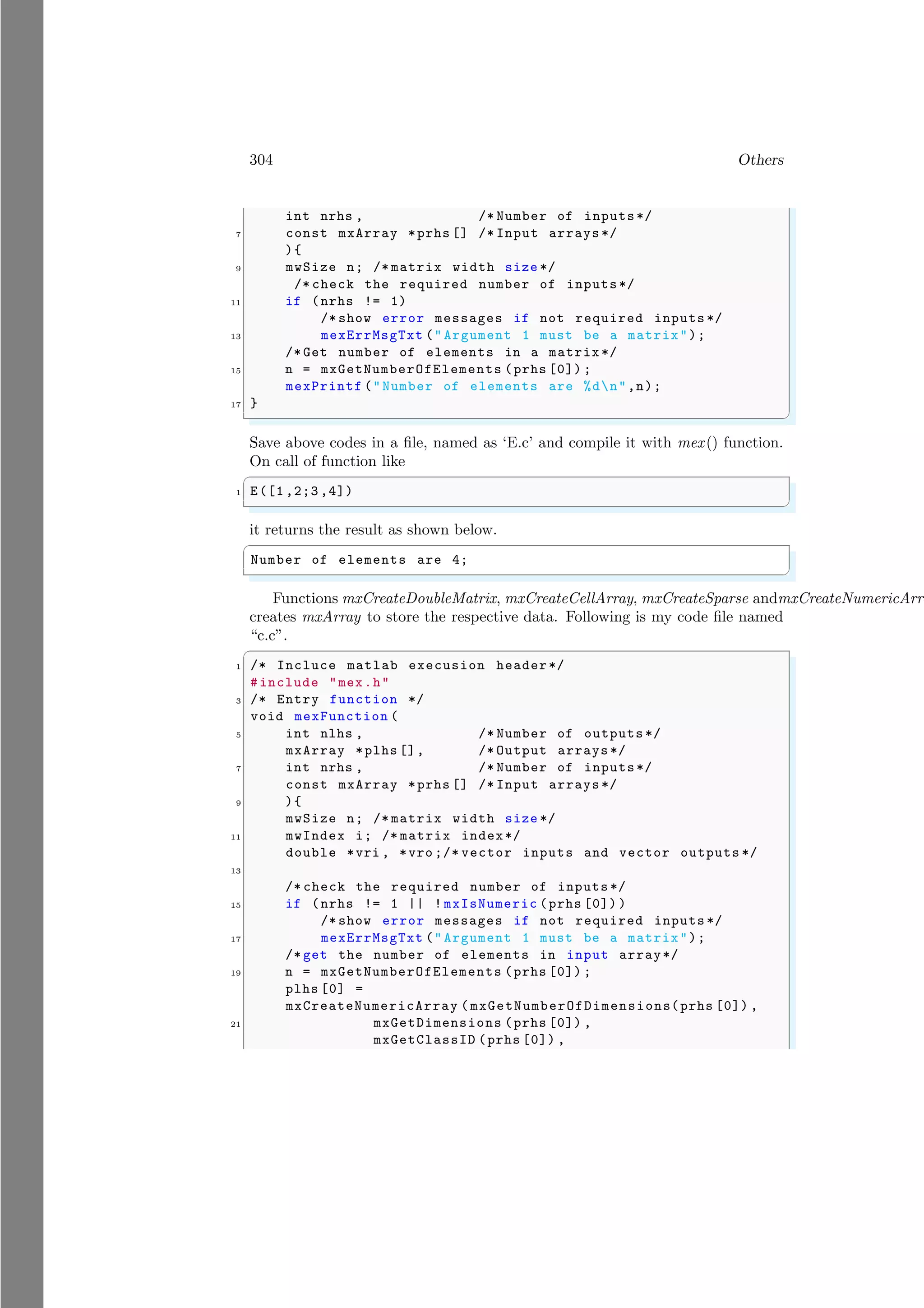 304 Others
int nrhs , /* Number of inputs*/
7 const mxArray *prhs [] /* Input arrays */
){
9 mwSize n; /* matrix width size */
/* check the required number of inputs*/
11 if (nrhs != 1)
/* show error messages if not required inputs */
13 mexErrMsgTxt (" Argument 1 must be a matrix");
/* Get number of elements in a matrix */
15 n = mxGetNumberOfElements (prhs [0]) ;
mexPrintf ("Number of elements are %dn",n);
17 }
✌
✆
Save above codes in a file, named as ‘E.c’ and compile it with mex() function.
On call of function like
✞
1 E([1 ,2;3 ,4])
✌
✆
it returns the result as shown below.
✞
Number of elements are 4;
✌
✆
Functions mxCreateDoubleMatrix, mxCreateCellArray, mxCreateSparse andmxCreateNumericArra
creates mxArray to store the respective data. Following is my code file named
“c.c”.
✞
1 /* Incluce matlab execusion header*/
#include "mex.h"
3 /* Entry function */
void mexFunction (
5 int nlhs , /* Number of outputs */
mxArray *plhs [], /* Output arrays */
7 int nrhs , /* Number of inputs*/
const mxArray *prhs [] /* Input arrays */
9 ){
mwSize n; /* matrix width size */
11 mwIndex i; /* matrix index*/
double *vri , *vro ;/* vector inputs and vector outputs */
13
/* check the required number of inputs */
15 if (nrhs != 1 || ! mxIsNumeric (prhs [0]) )
/* show error messages if not required inputs */
17 mexErrMsgTxt (" Argument 1 must be a matrix");
/* get the number of elements in input array*/
19 n = mxGetNumberOfElements (prhs [0]) ;
plhs [0] =
mxCreateNumericArray ( mxGetNumberOfDimensions(prhs [0]) ,
21 mxGetDimensions (prhs [0]) ,
mxGetClassID (prhs [0]) ,
 