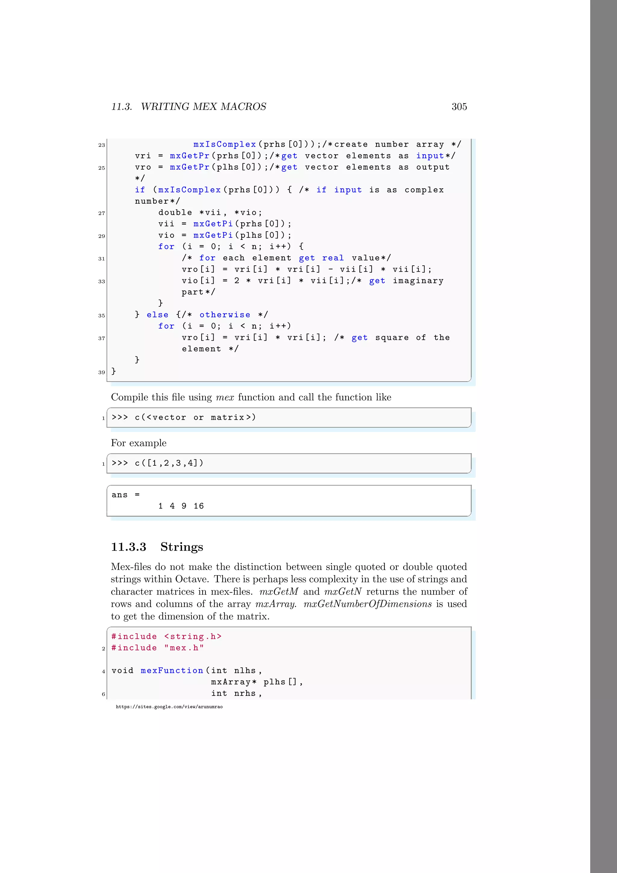 11.3. WRITING MEX MACROS 305
https://sites.google.com/view/arunumrao
23 mxIsComplex (prhs [0]) );/* create number array */
vri = mxGetPr (prhs [0]) ;/* get vector elements as input*/
25 vro = mxGetPr (plhs [0]) ;/* get vector elements as output
*/
if (mxIsComplex (prhs [0]) ) { /* if input is as complex
number*/
27 double *vii , *vio;
vii = mxGetPi(prhs [0]) ;
29 vio = mxGetPi(plhs [0]) ;
for (i = 0; i < n; i++) {
31 /* for each element get real value*/
vro[i] = vri[i] * vri[i] - vii[i] * vii[i];
33 vio[i] = 2 * vri[i] * vii[i];/* get imaginary
part */
}
35 } else {/* otherwise */
for (i = 0; i < n; i++)
37 vro[i] = vri[i] * vri[i]; /* get square of the
element */
}
39 }
✌
✆
Compile this file using mex function and call the function like
✞
1 >>> c(<vector or matrix >)
✌
✆
For example
✞
1 >>> c([1 ,2 ,3 ,4])
✌
✆
✞
ans =
1 4 9 16
✌
✆
11.3.3 Strings
Mex-files do not make the distinction between single quoted or double quoted
strings within Octave. There is perhaps less complexity in the use of strings and
character matrices in mex-files. mxGetM and mxGetN returns the number of
rows and columns of the array mxArray. mxGetNumberOfDimensions is used
to get the dimension of the matrix.
✞
#include <string.h>
2 #include "mex.h"
4 void mexFunction (int nlhs ,
mxArray* plhs [],
6 int nrhs ,
 