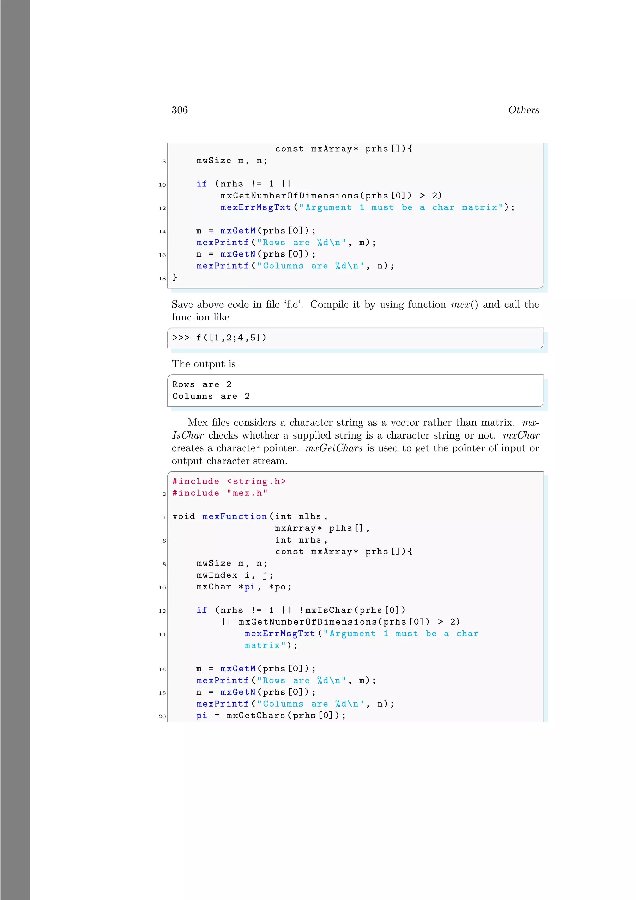 306 Others
const mxArray* prhs []){
8 mwSize m, n;
10 if (nrhs != 1 ||
mxGetNumberOfDimensions(prhs [0]) > 2)
12 mexErrMsgTxt (" Argument 1 must be a char matrix");
14 m = mxGetM(prhs [0]) ;
mexPrintf ("Rows are %dn", m);
16 n = mxGetN(prhs [0]) ;
mexPrintf ("Columns are %dn", n);
18 }
✌
✆
Save above code in file ‘f.c’. Compile it by using function mex() and call the
function like
✞
>>> f([1 ,2;4 ,5])
✌
✆
The output is
✞
Rows are 2
Columns are 2
✌
✆
Mex files considers a character string as a vector rather than matrix. mx-
IsChar checks whether a supplied string is a character string or not. mxChar
creates a character pointer. mxGetChars is used to get the pointer of input or
output character stream.
✞
#include <string.h>
2 #include "mex.h"
4 void mexFunction (int nlhs ,
mxArray * plhs [],
6 int nrhs ,
const mxArray* prhs []){
8 mwSize m, n;
mwIndex i, j;
10 mxChar *pi , *po;
12 if (nrhs != 1 || ! mxIsChar (prhs [0])
|| mxGetNumberOfDimensions(prhs [0]) > 2)
14 mexErrMsgTxt ("Argument 1 must be a char
matrix");
16 m = mxGetM(prhs [0]) ;
mexPrintf ("Rows are %dn", m);
18 n = mxGetN(prhs [0]) ;
mexPrintf ("Columns are %dn", n);
20 pi = mxGetChars (prhs [0]) ;
 