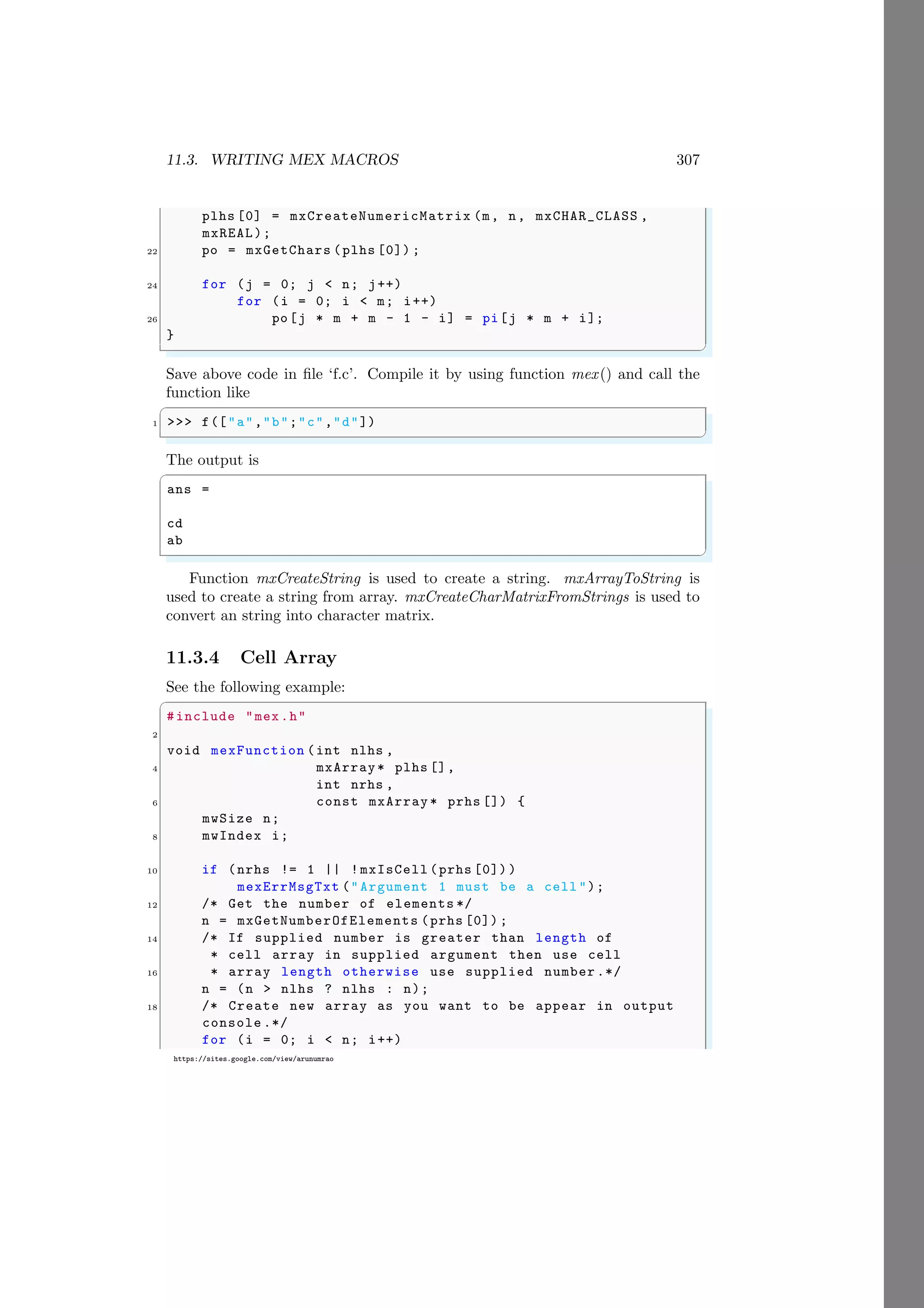 11.3. WRITING MEX MACROS 307
https://sites.google.com/view/arunumrao
plhs [0] = mxCreateNumericMatrix (m, n, mxCHAR_CLASS ,
mxREAL);
22 po = mxGetChars (plhs [0]) ;
24 for (j = 0; j < n; j++)
for (i = 0; i < m; i++)
26 po[j * m + m - 1 - i] = pi[j * m + i];
}
✌
✆
Save above code in file ‘f.c’. Compile it by using function mex() and call the
function like
✞
1 >>> f(["a","b";"c","d"])
✌
✆
The output is
✞
ans =
cd
ab
✌
✆
Function mxCreateString is used to create a string. mxArrayToString is
used to create a string from array. mxCreateCharMatrixFromStrings is used to
convert an string into character matrix.
11.3.4 Cell Array
See the following example:
✞
#include "mex.h"
2
void mexFunction (int nlhs ,
4 mxArray* plhs [],
int nrhs ,
6 const mxArray * prhs []) {
mwSize n;
8 mwIndex i;
10 if (nrhs != 1 || !mxIsCell (prhs [0]) )
mexErrMsgTxt ("Argument 1 must be a cell ");
12 /* Get the number of elements */
n = mxGetNumberOfElements (prhs [0]) ;
14 /* If supplied number is greater than length of
* cell array in supplied argument then use cell
16 * array length otherwise use supplied number .*/
n = (n > nlhs ? nlhs : n);
18 /* Create new array as you want to be appear in output
console .*/
for (i = 0; i < n; i++)
 