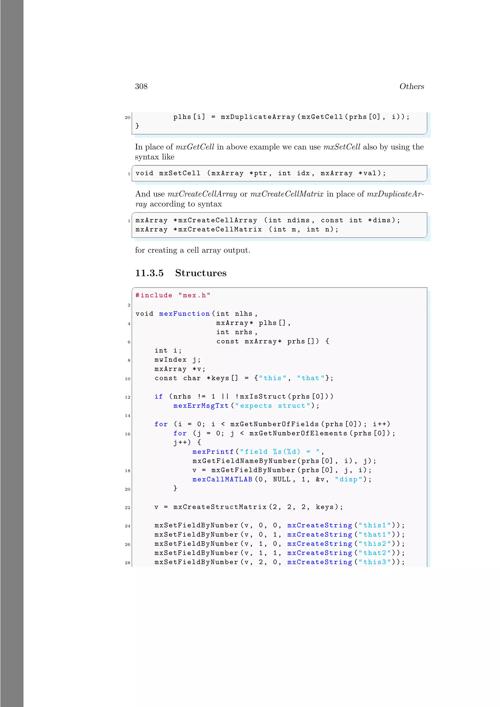 308 Others
20 plhs [i] = mxDuplicateArray (mxGetCell (prhs [0], i));
}
✌
✆
In place of mxGetCell in above example we can use mxSetCell also by using the
syntax like
✞
1 void mxSetCell (mxArray *ptr , int idx , mxArray *val);
✌
✆
And use mxCreateCellArray or mxCreateCellMatrix in place of mxDuplicateAr-
ray according to syntax
✞
1 mxArray * mxCreateCellArray (int ndims , const int *dims );
mxArray * mxCreateCellMatrix (int m, int n);
✌
✆
for creating a cell array output.
11.3.5 Structures
✞
#include "mex.h"
2
void mexFunction (int nlhs ,
4 mxArray * plhs [],
int nrhs ,
6 const mxArray* prhs []) {
int i;
8 mwIndex j;
mxArray *v;
10 const char *keys [] = {"this ", "that "};
12 if (nrhs != 1 || ! mxIsStruct (prhs [0]) )
mexErrMsgTxt (" expects struct");
14
for (i = 0; i < mxGetNumberOfFields (prhs [0]) ; i++)
16 for (j = 0; j < mxGetNumberOfElements (prhs [0]) ;
j++) {
mexPrintf ("field %s(%d) = ",
mxGetFieldNameByNumber(prhs [0], i), j);
18 v = mxGetFieldByNumber (prhs [0], j, i);
mexCallMATLAB (0, NULL , 1, &v, "disp ");
20 }
22 v = mxCreateStructMatrix (2, 2, 2, keys );
24 mxSetFieldByNumber (v, 0, 0, mxCreateString ("this1"));
mxSetFieldByNumber (v, 0, 1, mxCreateString ("that1"));
26 mxSetFieldByNumber (v, 1, 0, mxCreateString ("this2"));
mxSetFieldByNumber (v, 1, 1, mxCreateString ("that2"));
28 mxSetFieldByNumber (v, 2, 0, mxCreateString ("this3"));
 