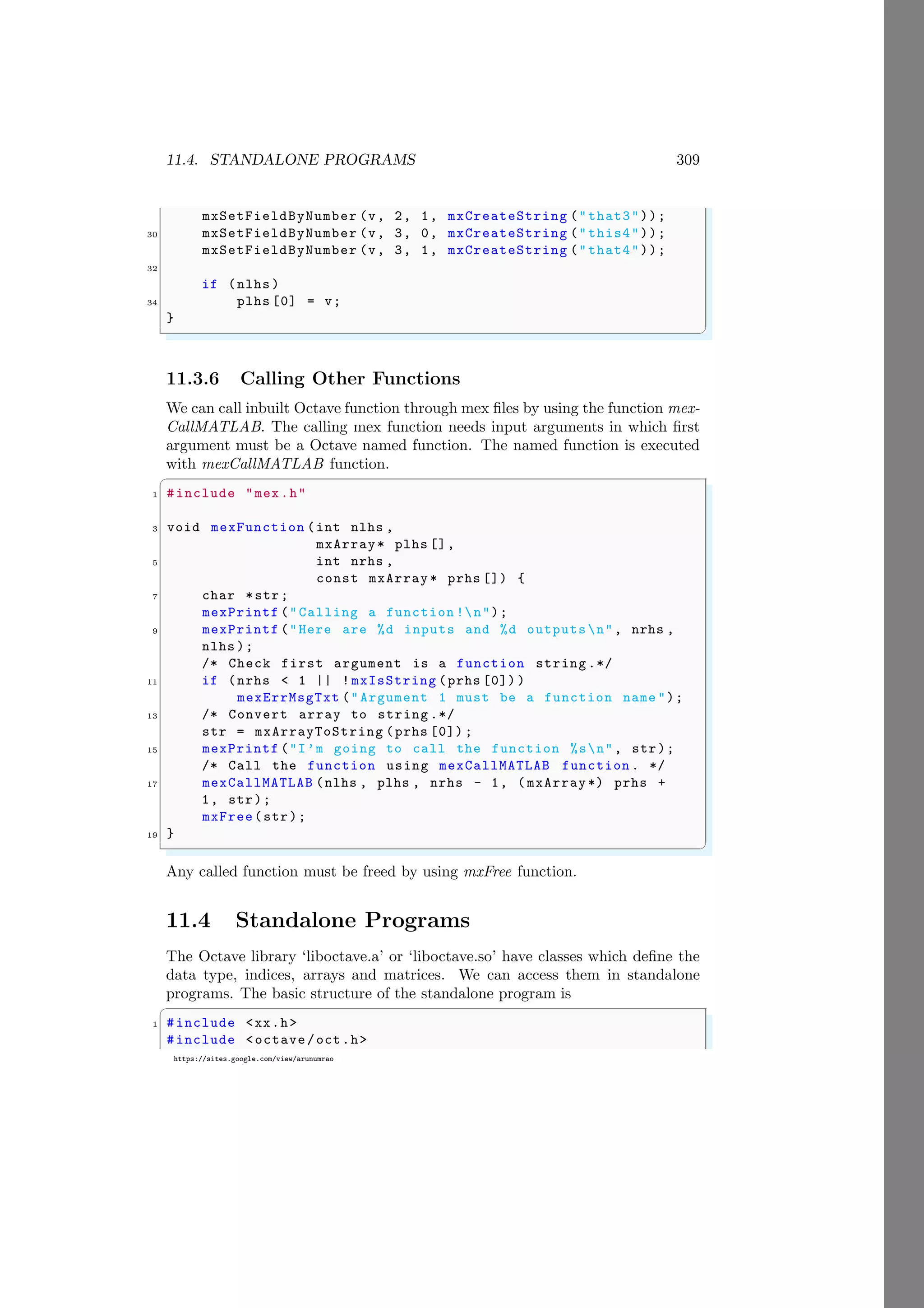 11.4. STANDALONE PROGRAMS 309
https://sites.google.com/view/arunumrao
mxSetFieldByNumber (v, 2, 1, mxCreateString ("that3"));
30 mxSetFieldByNumber (v, 3, 0, mxCreateString ("this4"));
mxSetFieldByNumber (v, 3, 1, mxCreateString ("that4"));
32
if (nlhs )
34 plhs [0] = v;
}
✌
✆
11.3.6 Calling Other Functions
We can call inbuilt Octave function through mex files by using the function mex-
CallMATLAB. The calling mex function needs input arguments in which first
argument must be a Octave named function. The named function is executed
with mexCallMATLAB function.
✞
1 #include "mex.h"
3 void mexFunction (int nlhs ,
mxArray* plhs [],
5 int nrhs ,
const mxArray * prhs []) {
7 char *str;
mexPrintf ("Calling a function !n");
9 mexPrintf ("Here are %d inputs and %d outputsn", nrhs ,
nlhs );
/* Check first argument is a function string .*/
11 if (nrhs < 1 || !mxIsString (prhs [0]) )
mexErrMsgTxt ("Argument 1 must be a function name ");
13 /* Convert array to string .*/
str = mxArrayToString (prhs [0]) ;
15 mexPrintf ("I’m going to call the function %sn", str);
/* Call the function using mexCallMATLAB function . */
17 mexCallMATLAB (nlhs , plhs , nrhs - 1, ( mxArray *) prhs +
1, str);
mxFree(str);
19 }
✌
✆
Any called function must be freed by using mxFree function.
11.4 Standalone Programs
The Octave library ‘liboctave.a’ or ‘liboctave.so’ have classes which define the
data type, indices, arrays and matrices. We can access them in standalone
programs. The basic structure of the standalone program is
✞
1 #include <xx.h>
#include <octave/oct.h>
 