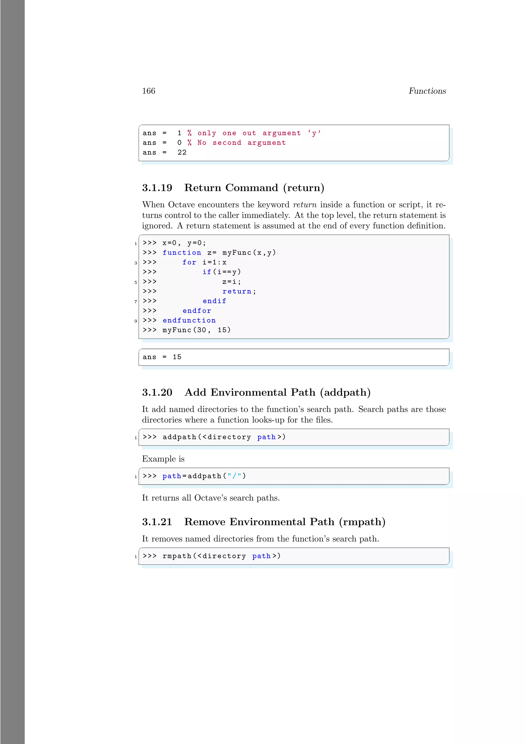166 Functions
✞
ans = 1 % only one out argument ‘y’
ans = 0 % No second argument
ans = 22
✌
✆
3.1.19 Return Command (return)
When Octave encounters the keyword return inside a function or script, it re-
turns control to the caller immediately. At the top level, the return statement is
ignored. A return statement is assumed at the end of every function definition.
✞
1 >>> x=0, y=0;
>>> function z= myFunc(x,y)
3 >>> for i=1:x
>>> if(i==y)
5 >>> z=i;
>>> return;
7 >>> endif
>>> endfor
9 >>> endfunction
>>> myFunc (30, 15)
✌
✆
✞
ans = 15
✌
✆
3.1.20 Add Environmental Path (addpath)
It add named directories to the function’s search path. Search paths are those
directories where a function looks-up for the files.
✞
1 >>> addpath (<directory path >)
✌
✆
Example is
✞
1 >>> path = addpath("/")
✌
✆
It returns all Octave’s search paths.
3.1.21 Remove Environmental Path (rmpath)
It removes named directories from the function’s search path.
✞
1 >>> rmpath(<directory path >)
✌
✆
 