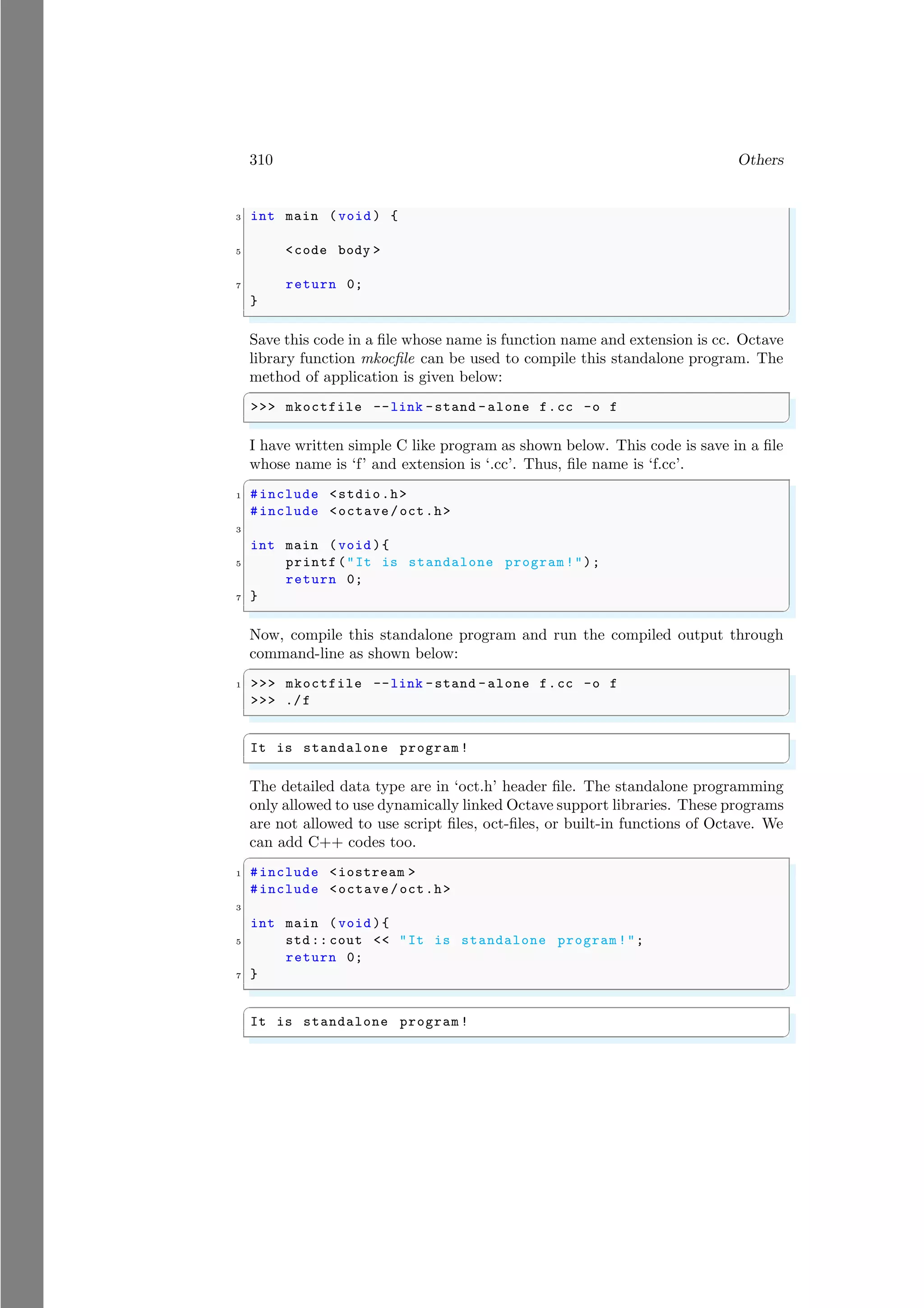 310 Others
3 int main (void ) {
5 <code body >
7 return 0;
}
✌
✆
Save this code in a file whose name is function name and extension is cc. Octave
library function mkocfile can be used to compile this standalone program. The
method of application is given below:
✞
>>> mkoctfile --link -stand -alone f.cc -o f
✌
✆
I have written simple C like program as shown below. This code is save in a file
whose name is ‘f’ and extension is ‘.cc’. Thus, file name is ‘f.cc’.
✞
1 #include <stdio.h>
#include <octave/oct.h>
3
int main (void ){
5 printf("It is standalone program !");
return 0;
7 }
✌
✆
Now, compile this standalone program and run the compiled output through
command-line as shown below:
✞
1 >>> mkoctfile --link -stand -alone f.cc -o f
>>> ./f
✌
✆
✞
It is standalone program !
✌
✆
The detailed data type are in ‘oct.h’ header file. The standalone programming
only allowed to use dynamically linked Octave support libraries. These programs
are not allowed to use script files, oct-files, or built-in functions of Octave. We
can add C++ codes too.
✞
1 #include <iostream >
#include <octave/oct.h>
3
int main (void ){
5 std:: cout << "It is standalone program !";
return 0;
7 }
✌
✆
✞
It is standalone program !
✌
✆
 