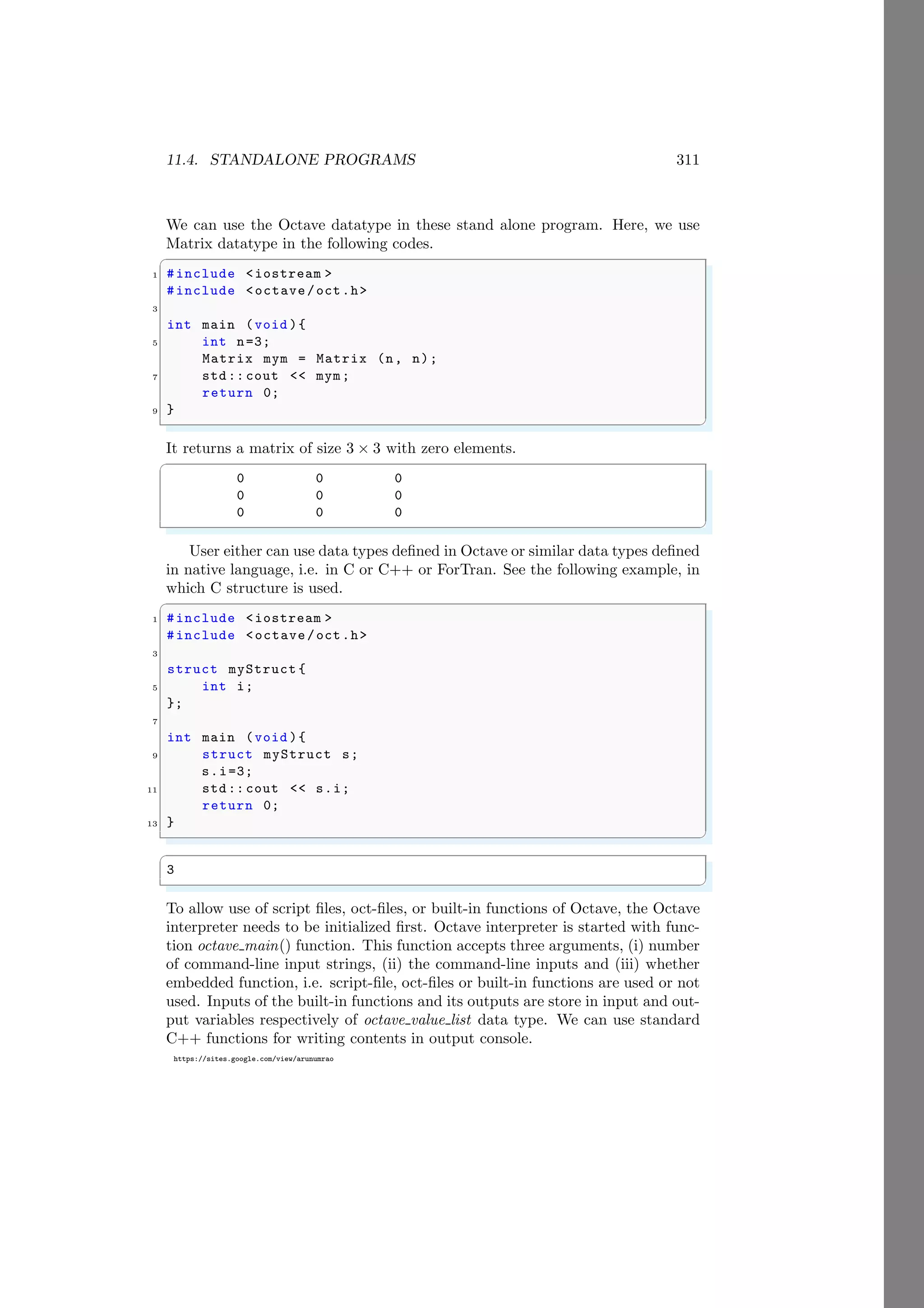 11.4. STANDALONE PROGRAMS 311
https://sites.google.com/view/arunumrao
We can use the Octave datatype in these stand alone program. Here, we use
Matrix datatype in the following codes.
✞
1 #include <iostream >
#include <octave/oct.h>
3
int main (void ){
5 int n=3;
Matrix mym = Matrix (n, n);
7 std:: cout << mym;
return 0;
9 }
✌
✆
It returns a matrix of size 3 × 3 with zero elements.
✞
0 0 0
0 0 0
0 0 0
✌
✆
User either can use data types defined in Octave or similar data types defined
in native language, i.e. in C or C++ or ForTran. See the following example, in
which C structure is used.
✞
1 #include <iostream >
#include <octave/oct.h>
3
struct myStruct {
5 int i;
};
7
int main (void ){
9 struct myStruct s;
s.i=3;
11 std:: cout << s.i;
return 0;
13 }
✌
✆
✞
3
✌
✆
To allow use of script files, oct-files, or built-in functions of Octave, the Octave
interpreter needs to be initialized first. Octave interpreter is started with func-
tion octave main() function. This function accepts three arguments, (i) number
of command-line input strings, (ii) the command-line inputs and (iii) whether
embedded function, i.e. script-file, oct-files or built-in functions are used or not
used. Inputs of the built-in functions and its outputs are store in input and out-
put variables respectively of octave value list data type. We can use standard
C++ functions for writing contents in output console.
 