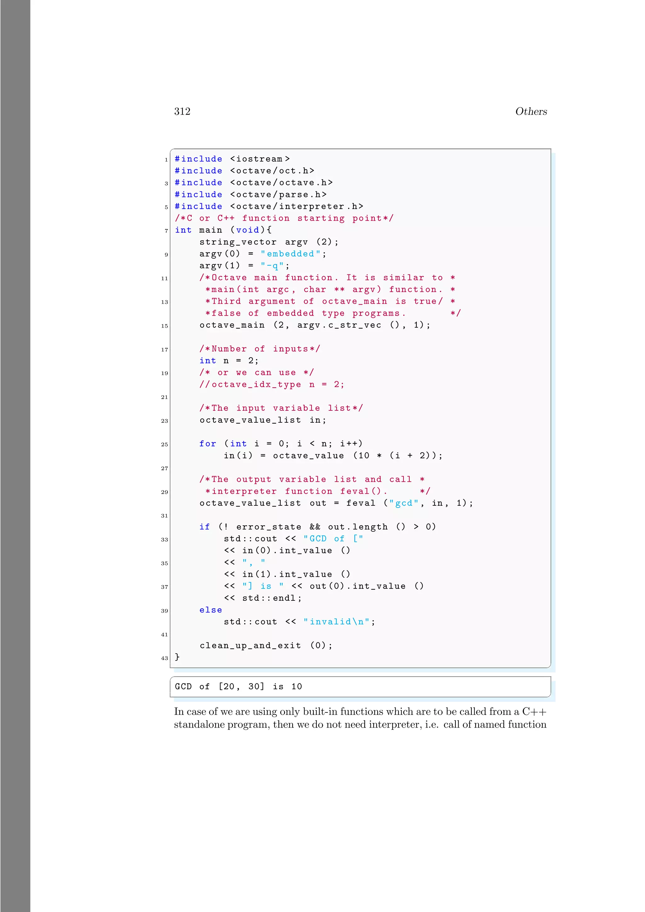 312 Others
✞
1 #include <iostream >
#include <octave/oct.h>
3 #include <octave/octave.h>
#include <octave/parse.h>
5 #include <octave/interpreter .h>
/*C or C++ function starting point*/
7 int main (void ){
string_vector argv (2);
9 argv (0) = "embedded ";
argv (1) = "-q";
11 /* Octave main function . It is similar to *
*main (int argc , char ** argv ) function . *
13 *Third argument of octave_main is true / *
*false of embedded type programs . */
15 octave_main (2, argv .c_str_vec (), 1);
17 /* Number of inputs */
int n = 2;
19 /* or we can use */
// octave_idx_type n = 2;
21
/* The input variable list */
23 octave_value_list in;
25 for (int i = 0; i < n; i++)
in(i) = octave_value (10 * (i + 2));
27
/* The output variable list and call *
29 *interpreter function feval(). */
octave_value_list out = feval ("gcd", in , 1);
31
if (! error_state && out.length () > 0)
33 std :: cout << "GCD of ["
<< in (0).int_value ()
35 << ", "
<< in (1).int_value ()
37 << "] is " << out (0).int_value ()
<< std:: endl ;
39 else
std :: cout << " invalidn";
41
clean_up_and_exit (0);
43 }
✌
✆
✞
GCD of [20, 30] is 10
✌
✆
In case of we are using only built-in functions which are to be called from a C++
standalone program, then we do not need interpreter, i.e. call of named function
 