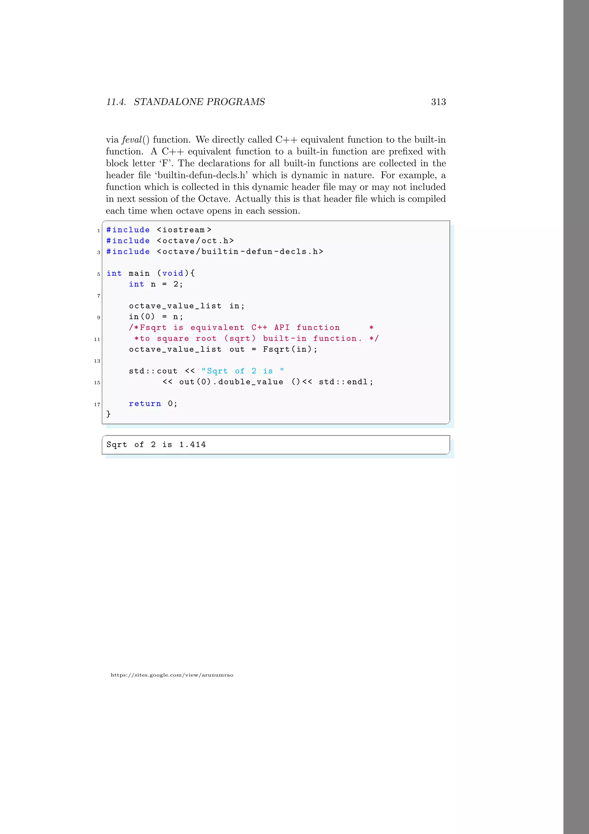 11.4. STANDALONE PROGRAMS 313
https://sites.google.com/view/arunumrao
via feval() function. We directly called C++ equivalent function to the built-in
function. A C++ equivalent function to a built-in function are prefixed with
block letter ‘F’. The declarations for all built-in functions are collected in the
header file ‘builtin-defun-decls.h’ which is dynamic in nature. For example, a
function which is collected in this dynamic header file may or may not included
in next session of the Octave. Actually this is that header file which is compiled
each time when octave opens in each session.
✞
1 #include <iostream >
#include <octave/oct.h>
3 #include <octave/builtin -defun -decls.h>
5 int main (void ){
int n = 2;
7
octave_value_list in;
9 in (0) = n;
/* Fsqrt is equivalent C++ API function *
11 *to square root (sqrt ) built -in function . */
octave_value_list out = Fsqrt(in);
13
std:: cout << "Sqrt of 2 is "
15 << out (0).double_value () << std :: endl ;
17 return 0;
}
✌
✆
✞
Sqrt of 2 is 1.414
✌
✆
 