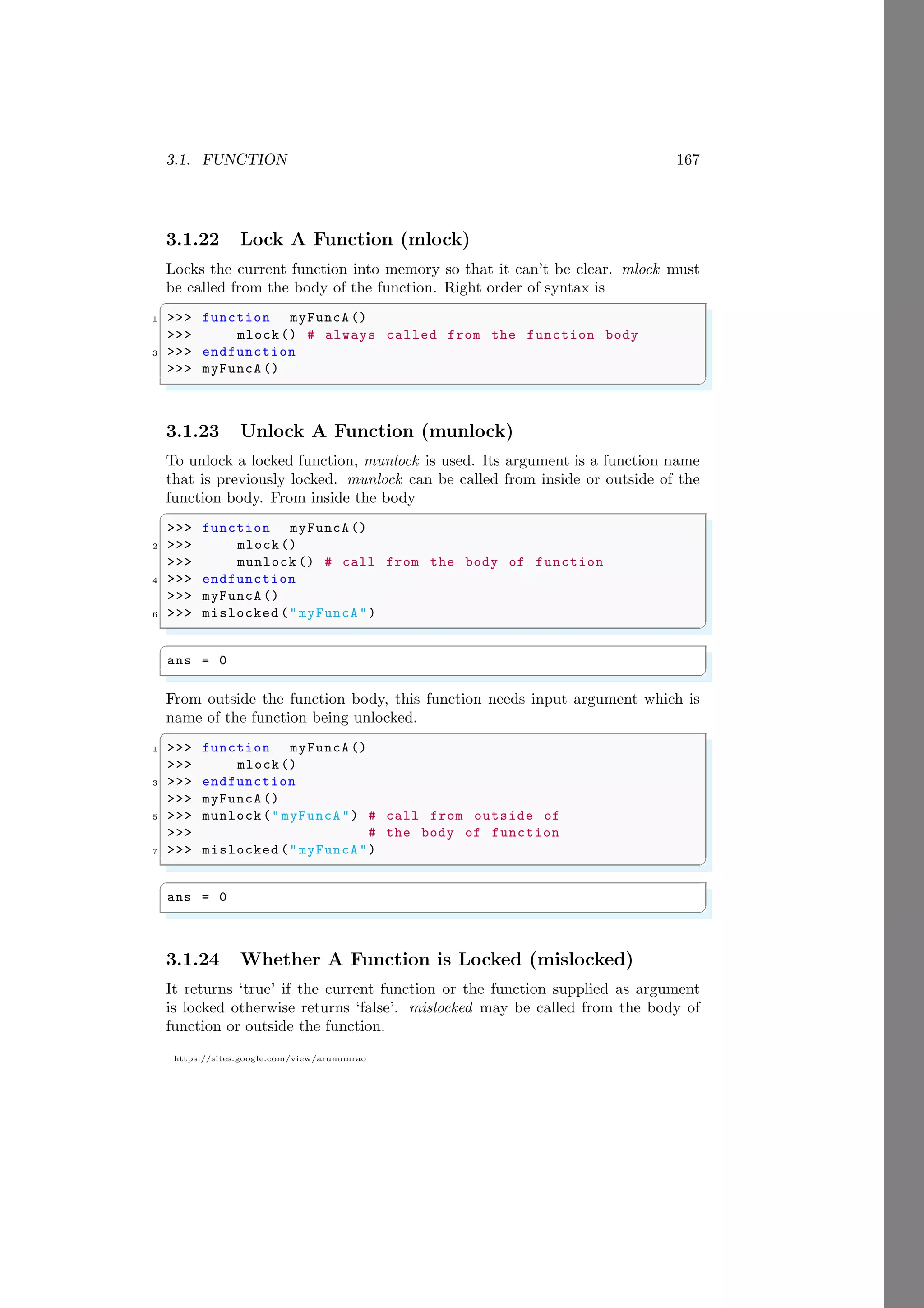3.1. FUNCTION 167
https://sites.google.com/view/arunumrao
3.1.22 Lock A Function (mlock)
Locks the current function into memory so that it can’t be clear. mlock must
be called from the body of the function. Right order of syntax is
✞
1 >>> function myFuncA ()
>>> mlock() # always called from the function body
3 >>> endfunction
>>> myFuncA ()
✌
✆
3.1.23 Unlock A Function (munlock)
To unlock a locked function, munlock is used. Its argument is a function name
that is previously locked. munlock can be called from inside or outside of the
function body. From inside the body
✞
>>> function myFuncA ()
2 >>> mlock()
>>> munlock () # call from the body of function
4 >>> endfunction
>>> myFuncA ()
6 >>> mislocked ("myFuncA")
✌
✆
✞
ans = 0
✌
✆
From outside the function body, this function needs input argument which is
name of the function being unlocked.
✞
1 >>> function myFuncA ()
>>> mlock()
3 >>> endfunction
>>> myFuncA ()
5 >>> munlock(" myFuncA") # call from outside of
>>> # the body of function
7 >>> mislocked ("myFuncA")
✌
✆
✞
ans = 0
✌
✆
3.1.24 Whether A Function is Locked (mislocked)
It returns ‘true’ if the current function or the function supplied as argument
is locked otherwise returns ‘false’. mislocked may be called from the body of
function or outside the function.
 