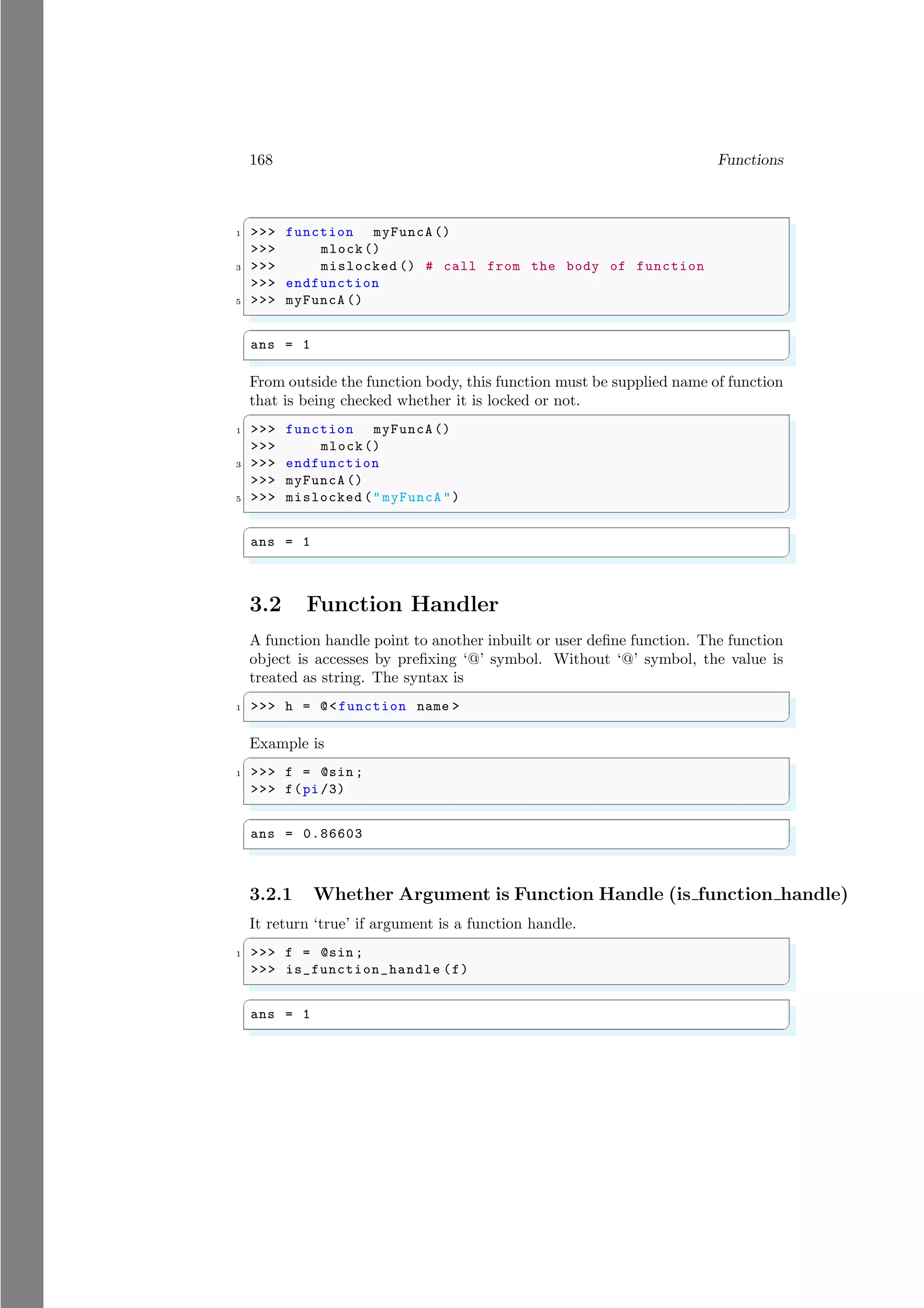 168 Functions
✞
1 >>> function myFuncA ()
>>> mlock()
3 >>> mislocked () # call from the body of function
>>> endfunction
5 >>> myFuncA ()
✌
✆
✞
ans = 1
✌
✆
From outside the function body, this function must be supplied name of function
that is being checked whether it is locked or not.
✞
1 >>> function myFuncA ()
>>> mlock()
3 >>> endfunction
>>> myFuncA ()
5 >>> mislocked ("myFuncA ")
✌
✆
✞
ans = 1
✌
✆
3.2 Function Handler
A function handle point to another inbuilt or user define function. The function
object is accesses by prefixing ‘@’ symbol. Without ‘@’ symbol, the value is
treated as string. The syntax is
✞
1 >>> h = @<function name >
✌
✆
Example is
✞
1 >>> f = @sin ;
>>> f(pi /3)
✌
✆
✞
ans = 0.86603
✌
✆
3.2.1 Whether Argument is Function Handle (is function handle)
It return ‘true’ if argument is a function handle.
✞
1 >>> f = @sin ;
>>> is_function_handle (f)
✌
✆
✞
ans = 1
✌
✆
 