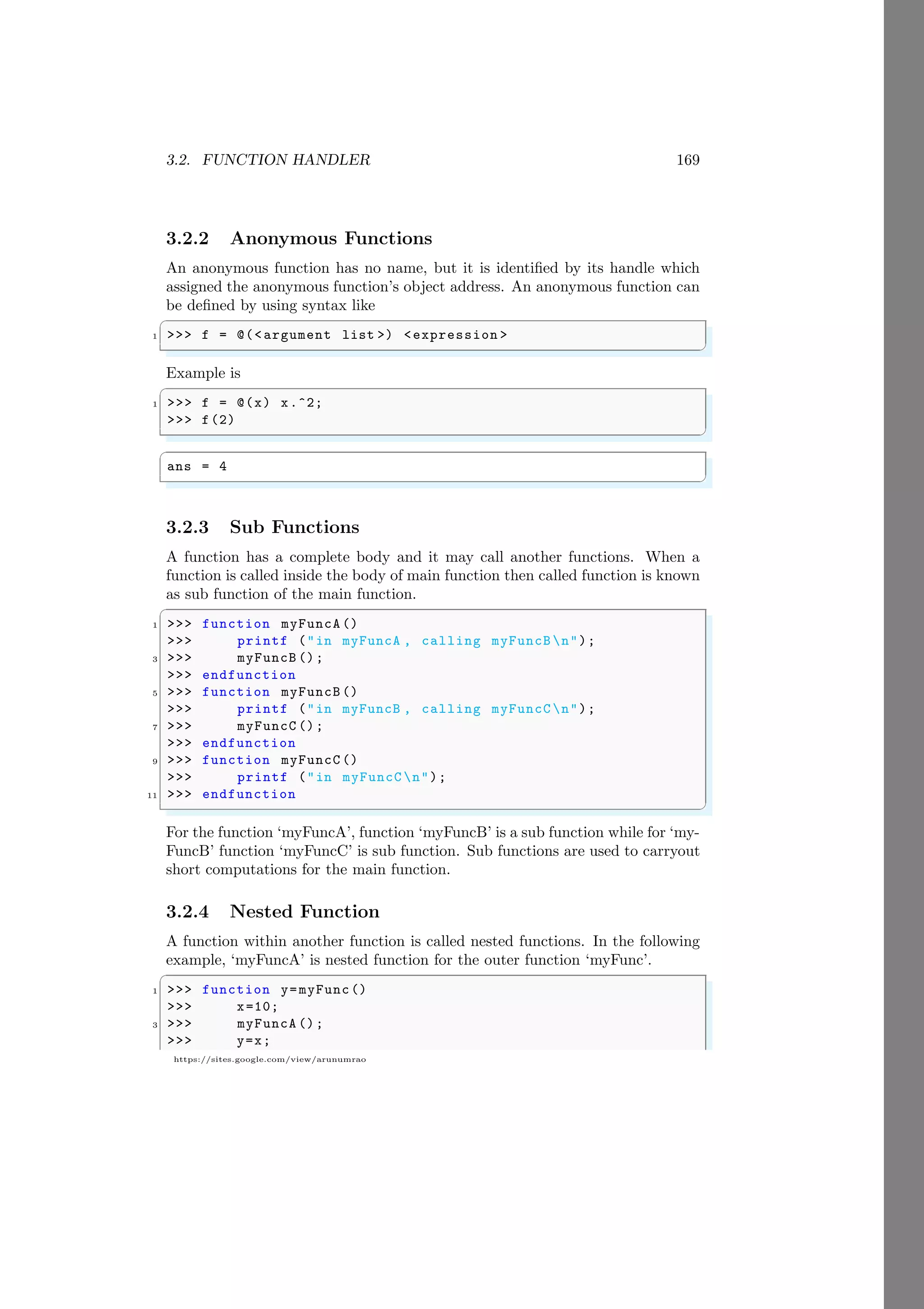 3.2. FUNCTION HANDLER 169
https://sites.google.com/view/arunumrao
3.2.2 Anonymous Functions
An anonymous function has no name, but it is identified by its handle which
assigned the anonymous function’s object address. An anonymous function can
be defined by using syntax like
✞
1 >>> f = @(<argument list >) <expression >
✌
✆
Example is
✞
1 >>> f = @(x) x.^2;
>>> f(2)
✌
✆
✞
ans = 4
✌
✆
3.2.3 Sub Functions
A function has a complete body and it may call another functions. When a
function is called inside the body of main function then called function is known
as sub function of the main function.
✞
1 >>> function myFuncA ()
>>> printf ("in myFuncA , calling myFuncB n");
3 >>> myFuncB ();
>>> endfunction
5 >>> function myFuncB ()
>>> printf ("in myFuncB , calling myFuncC n");
7 >>> myFuncC ();
>>> endfunction
9 >>> function myFuncC ()
>>> printf ("in myFuncC n");
11 >>> endfunction
✌
✆
For the function ‘myFuncA’, function ‘myFuncB’ is a sub function while for ‘my-
FuncB’ function ‘myFuncC’ is sub function. Sub functions are used to carryout
short computations for the main function.
3.2.4 Nested Function
A function within another function is called nested functions. In the following
example, ‘myFuncA’ is nested function for the outer function ‘myFunc’.
✞
1 >>> function y=myFunc()
>>> x=10;
3 >>> myFuncA ();
>>> y=x;
 